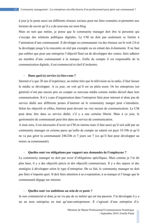 Mémoire de Master Professionnel Communication Numérique
| Septembre 2010 | Estelle Flaud
82
82 Community management : Les entreprises ont-elles besoin d’un professionnel pour gérer une communauté ?
à jour je le poste aussi sur différents réseaux sociaux pour me faire connaitre et permettre aux
lecteurs de savoir qu’il y a du nouveau sur mon blog.
Mais en tant que métier, je pense que le community manager doit être la personne qui
s’occupe des relations publiques digitales. Le CM ne doit pas seulement se limiter à
l’animation d’une communauté. Il développe sa communauté via des réseaux sur le web 2.0 et
la developpe jusqu’à la rencontre en réel par exemple ou en créant des évènements. Il ne faut
pas oublier que pour une entreprise l’objectif final est de développer des ventes, faire adhérer
un membre d’une communauté à la marque…Enfin de compte il est responsable de la
communication digitale, il est commercial et chef d’orchestre.
- Dans quel (s) service (s) êtes-vous ?
Internet n’a que 20 ans d’expérience, au même titre que la télévision ou la radio, il faut laisser
le média se développer. A ce jour, on voit qu’il est en plein essor. Or les entreprises (en
général) n’ont pas encore pris en compte ce nouveau média comme média décisif dans leur
communication. Il n’y a pas d’organisation dans l’entreprise faite pour internet et donc pas de
service dédié aux différents postes d’internet où le community manger peut s’introduire.
Selon les objectifs et cibles, Internet peut devenir un vrai moyen de communication. Le CM
peut donc être dans ce service dédié, s’il y a une certaine liberté. Mais à ce jour, le
gestionnaire de communauté peut être dans un service de communication.
A mon sens, il est nécessaire d’avoir un CM en interne mais il faut aussi qu’il soit aidé par un
community manager en externe parce qu’enfin de compte un salarié est payé 35-39h et qu’il
ne va pas gérer la communauté 24h/24h et 7 jours sur 7 (ce qu’il faut pour développer au
mieux sa communauté).
- Quelles sont vos obligations par rapport aux demandes de l’employeur ?
Le community manager ne doit pas avoir d’obligations spécifiques. Mais comme je l’ai dit
plus haut, il y a des objectifs précis et des objectifs commerciaux. Il y a des enjeux et des
stratégies à développer selon le type d’entreprise. De ce fait, le community manager ne doit
pas faire n’importe quoi. Il doit faire attention à sa e-reputation, à sa marque et l’image que la
communauté dégage sur internet.
- Quelles sont vos ambitions au sein de ce poste ?
Je suis commercial et donc je ne vis pas de ce métier qui est ma passion. J’ai développé il y a
un an mon entreprise en tant qu’auto-entrepreneur. Il s’agissait d’une entreprise d’e-
 
