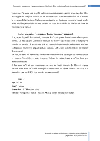 83Community management : Les entreprises ont-elles besoin d’un professionnel pour gérer une communauté ?
Mémoire de Master Professionnel Communication Numérique
| Septembre 2010 | Estelle Flaud
83
commerce. J’ai donc mis à profit toutes mes connaissances : création d’un site, d’un blog,
développer une image de marque sur les réseaux sociaux et me faire connaitre par le biais de
la presse ou de la télévision. Malheureusement ça n’a pas fonctionné comme je l’aurais voulu.
Mon ambition personnelle est bien entendu de vivre de ce métier en mettant en avant ma
passion pour le web 2.0
- Quelles les qualités requises pour devenir community manager ?
Il n’y a pas de profil de community manager. Il n’existe pas de formations et cela me parait
normal. On peut devenir Community manager par la force des choses selon la marque pour
laquelle on travaille. Il faut surtout qu’il est des qualités personnelles et humaines avec une
forte passion pour le web et pour les liens humains. Le CM doit alors le modifier en fonction
de son travail.
En effet, on ne va pas apprendre à un étudiant comment utiliser les moyens de communication
et comment faire adhérer et aimer la marque. Cela se fait en fonction de se qu’il se dit au sein
de la communauté.
Il faut aussi qu’il ait une connaissance du web, de l’outil internet, des blogs et réseaux
sociaux, mais aussi en termes techniques et comprendre les enjeux derrière : la veille, l’e-
réputation et ce que le CM peut apporter une communauté.
- Socio :
Age ? 27 ans
Sexe ? Homme
Formation ? BTS Force de vente
Salaire ? Rien pour ce métier – passion. Mais je compte en faire mon métier.
 
