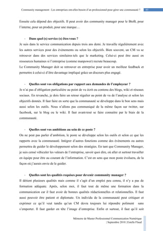 85Community management : Les entreprises ont-elles besoin d’un professionnel pour gérer une communauté ?
Mémoire de Master Professionnel Communication Numérique
| Septembre 2010 | Estelle Flaud
85
Ensuite cela dépend des objectifs. Il peut avoir des community manager pour le BtoB, pour
l’interne, pour un produit, pour une marque…
- Dans quel (s) service (s) êtes-vous ?
Je suis dans le service communication depuis trois ans demi. Je travaille régulièrement avec
les autres services pour des évènements ou selon les objectifs. Bien souvent, un CM va se
retrouver dans des services similaires tels que le marketing. Celui-ci peut être aussi en
ressources humaines si l’entreprise (comme manpower) recrute beaucoup.
Le Community Manager doit se retrouver en entreprise pour avoir un meilleur feedback et
permettre à celui-ci d’être davantage impliqué grâce un discours plus engagé.
- Quelles sont vos obligations par rapport aux demandes de l’employeur ?
Je n’ai pas d’obligation particulière au point de vu écrit ou contenu des blogs, wiki et réseaux
sociaux. En revanche, je dois faire un retour régulier au point de vu de l’analyse et selon les
objectifs donnés. Il faut faire en sorte que la communauté se développe dans le bon sens mais
aussi selon les outils. Nous n’allons pas communiqué de la même façon sur twitter, sur
facebook, sur le blog ou le wiki. Il faut avant-tout se faire connaitre par le biais de la
communauté.
- Quelles sont vos ambitions au sein de ce poste ?
On ne peut pas parler d’ambition, le poste se développe selon les outils et selon ce que les
rapports avec la communauté. Intégrer d’autres fonctions comme des évènements ou autres
permettra de guider le développement selon des stratégies. En tant que Community Manager,
je suis censé véhiculer les valeurs de l’entreprise, savoir quoi dire, où aller et surtout travailler
en équipe pour être au courant de l’information. C’est en sens que mon poste évoluera, de la
façon où j’aurais envie de le guider.
- Quelles sont les qualités requises pour devenir community manager ?
Il détient plusieurs qualités mais comme il s’agit d’un emploi peu connu, il n’y a pas de
formation adéquate. Après, selon moi, il faut tout de même une formation dans la
communication car il faut avoir de bonnes qualités rédactionnelles et relationnelles. Il faut
aussi pouvoir être patient et diplomate. Un individu de la communauté peut critiquer et
exprimer ce qu’il veut tandis qu’un CM devra toujours lui répondre poliment sans
s’emporter. Il faut garder en tête l’image d’entreprise. Enfin et surtout, il faut qu’il soit
 
