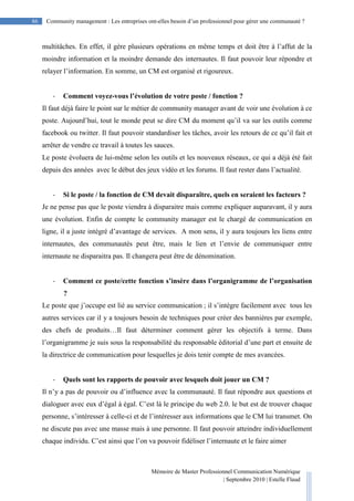 Mémoire de Master Professionnel Communication Numérique
| Septembre 2010 | Estelle Flaud
86
86 Community management : Les entreprises ont-elles besoin d’un professionnel pour gérer une communauté ?
multitâches. En effet, il gère plusieurs opérations en même temps et doit être à l’affut de la
moindre information et la moindre demande des internautes. Il faut pouvoir leur répondre et
relayer l’information. En somme, un CM est organisé et rigoureux.
- Comment voyez-vous l’évolution de votre poste / fonction ?
Il faut déjà faire le point sur le métier de community manager avant de voir une évolution à ce
poste. Aujourd’hui, tout le monde peut se dire CM du moment qu’il va sur les outils comme
facebook ou twitter. Il faut pouvoir standardiser les tâches, avoir les retours de ce qu’il fait et
arrêter de vendre ce travail à toutes les sauces.
Le poste évoluera de lui-même selon les outils et les nouveaux réseaux, ce qui a déjà été fait
depuis des années avec le début des jeux vidéo et les forums. Il faut rester dans l’actualité.
- Si le poste / la fonction de CM devait disparaître, quels en seraient les facteurs ?
Je ne pense pas que le poste viendra à disparaitre mais comme expliquer auparavant, il y aura
une évolution. Enfin de compte le community manager est le chargé de communication en
ligne, il a juste intégré d’avantage de services. A mon sens, il y aura toujours les liens entre
internautes, des communautés peut être, mais le lien et l’envie de communiquer entre
internaute ne disparaitra pas. Il changera peut être de dénomination.
- Comment ce poste/cette fonction s’insère dans l’organigramme de l’organisation
?
Le poste que j’occupe est lié au service communication ; il s’intègre facilement avec tous les
autres services car il y a toujours besoin de techniques pour créer des bannières par exemple,
des chefs de produits…Il faut déterminer comment gérer les objectifs à terme. Dans
l’organigramme je suis sous la responsabilité du responsable éditorial d’une part et ensuite de
la directrice de communication pour lesquelles je dois tenir compte de mes avancées.
- Quels sont les rapports de pouvoir avec lesquels doit jouer un CM ?
Il n’y a pas de pouvoir ou d’influence avec la communauté. Il faut répondre aux questions et
dialoguer avec eux d’égal à égal. C’est là le principe du web 2.0. le but est de trouver chaque
personne, s’intéresser à celle-ci et de l’intéresser aux informations que le CM lui transmet. On
ne discute pas avec une masse mais à une personne. Il faut pouvoir atteindre individuellement
chaque individu. C’est ainsi que l’on va pouvoir fidéliser l’internaute et le faire aimer
 