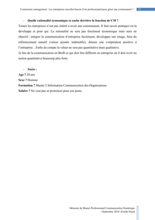 87Community management : Les entreprises ont-elles besoin d’un professionnel pour gérer une communauté ?
Mémoire de Master Professionnel Communication Numérique
| Septembre 2010 | Estelle Flaud
87
- Quelle rationalité économique se cache derrière la fonction de CM ?
Toutes les entreprises n’ont pas intérêt à avoir une communauté. Il faut savoir pourquoi on la
développe et pour qui. La rationalité ne sera pas forcément économique mais aura un
objectif : intégrer la communication d’entreprise facilement, développer une image, faire du
référencement naturel (valeur ajoutée indéniable), donner une e-réputation positive à
l’entreprise…Enfin de compte la valeur ne sera pas quantitative mais qualitative.
Je fais de la communication en BtoB ce qui doit être différent en entreprise où il doit avoir un
notion quantitative beaucoup plus forte.
- Socio :
Age ? 28 ans
Sexe ? Homme
Formation ? Master 2 Information Communication des Organisations
Salaire ? Ne veut pas se prononcer pour son poste.
 