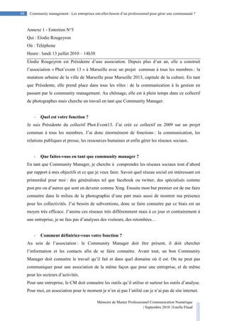 Mémoire de Master Professionnel Communication Numérique
| Septembre 2010 | Estelle Flaud
88
88 Community management : Les entreprises ont-elles besoin d’un professionnel pour gérer une communauté ?
Annexe 1 - Entretien N°5
Qui : Elodie Rougeyron
Où : Téléphone
Heure : lundi 13 juillet 2010 – 14h30
Elodie Rougeyron est Présidente d’une association. Depuis plus d’un an, elle a construit
l’association « Phot’event 13 » à Marseille avec un projet commun à tous les membres : la
mutation urbaine de la ville de Marseille pour Marseille 2013, capitale de la culture. En tant
que Présidente, elle prend place dans tous les rôles : de la communication à la gestion en
passant par le community management. Au chômage, elle est à plein temps dans ce collectif
de photographes mais cherche un travail en tant que Community Manager.
- Quel est votre fonction ?
Je suis Présidente du collectif Phot.Event13. J’ai créé ce collectif en 2009 sur un projet
commun à tous les membres. J’ai donc énormément de fonctions : la communication, les
relations publiques et presse, les ressources humaines et enfin gérer les réseaux sociaux.
- Que faites-vous en tant que community manager ?
En tant que Community Manager, je cherche à comprendre les réseaux sociaux tout d’abord
par rapport à mes objectifs et ce que je veux faire. Savoir quel réseau social est intéressant est
primordial pour moi : des généralistes tel que facebook ou twitter, des spécialisés comme
psst.pro ou d’autres qui sont en devenir comme Xing. Ensuite mon but premier est de me faire
connaitre dans le milieu de la photographie d’une part mais aussi de montrer ma présence
pour les collectivités. J’ai besoin de subventions, donc se faire connaitre par ce biais est un
moyen très efficace. J’anime ces réseaux très différemment mais à ce jour et contrairement à
une entreprise, je ne fais pas d’analyses des visiteurs, des retombées…
- Comment définiriez-vous votre fonction ?
Au sein de l’association : le Community Manager doit être présent, il doit chercher
l’information et les contacts afin de se faire connaitre. Avant tout, un bon Community
Manager doit connaitre le travail qu’il fait et dans quel domaine où il est. On ne peut pas
communiquer pour une association de la même façon que pour une entreprise, et de même
pour les secteurs d’activités.
Pour une entreprise, le CM doit connaitre les outils qu’il utilise et surtout les outils d’analyse.
Pour moi, en association pour le moment je n’en ai pas l’utilité car je n’ai pas de site internet.
 