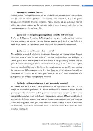 89Community management : Les entreprises ont-elles besoin d’un professionnel pour gérer une communauté ?
Mémoire de Master Professionnel Communication Numérique
| Septembre 2010 | Estelle Flaud
89
- Dans quel (s) service (s) êtes-vous ?
Comme je vous l’ai dis précédemment, en tant que Présidente je m’occupe de tout donc je ne
suis pas dans un service spécifique. Mais comme toute association, il y a des postes
obligatoires : Présidente, trésorier, secrétaire. Après, chacune de ces personnes peuvent
utiliser ces réseaux sociaux par le biais des login et mots de passe, mais elles ne s’y
connaissent pas et préfère me laisser faire.
- Quelles sont vos obligations par rapport aux demandes de l’employeur ?
Je n’ai pas d’obligation de résultats d’objectifs précis, bien que je veuille me faire connaitre,
cela reste simple et peu concret. La seule ligne de conduite que je me fixe c’est de bien se
servir de ces réseaux, de connaitre les règles et de savoir discuter avec la communauté.
- Quelles sont vos ambitions au sein de ce poste ?
Mes ambitions seraient de développer des contacts de pouvoir qui nous permettent de nous
développer dans le cadre de notre collectif. Contacter des journalistes, des politiques, le
conseil général serait notre objectif ultime. Par la suite, à titre personnel, j’aimerais avoir un
poste de community manager. Je suis actuellement au chômage et de ce fait je suis à plein
temps sur ce collectif, je tente de développer des compétences en tant que CM mais aussi de
les présenter aux différentes entreprises. A ce jour, beaucoup d’entreprises sur Marseille ne
connaissent pas ce métier ou ne voient pas l’utilité, il faut donc partir du début en leur
expliquant ce que cela peut leur apporter et pourquoi.
- Quelles les qualités requises pour devenir community manager ?
Le CM doit être réactif et être en veille constamment sur l’information. En effet, s’il veut
relayer les informations pertinentes, il a besoin de curiosité et « fouiner » partout. Ensuite
pour relayer cette information, il faut qu’il sache communiquer en ayant de très bonnes
qualités rédactionnelles. Selon les différents types de réseau social, le CM doit appréhender et
apprendre les différents langages pour créer un lien avec une personne. Puis, pour permettre
ce lien et cette approche il faut qu’il puisse à l’écoute afin de répondre au mieux à la demande
des internautes. Enfin, il doit connaitre les outils : les réseaux sociaux d’une part et les outils
d’analyse d’autre part.
 
