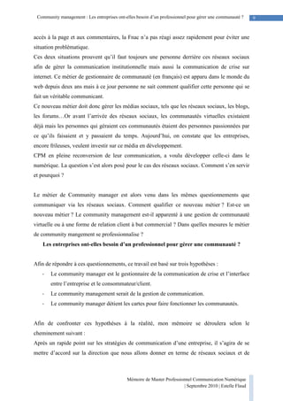 Mémoire de Master Professionnel Communication Numérique
| Septembre 2010 | Estelle Flaud
9Community management : Les entreprises ont-elles besoin d’un professionnel pour gérer une communauté ?
accès à la page et aux commentaires, la Fnac n’a pas réagi assez rapidement pour éviter une
situation problématique.
Ces deux situations prouvent qu’il faut toujours une personne derrière ces réseaux sociaux
afin de gérer la communication institutionnelle mais aussi la communication de crise sur
internet. Ce métier de gestionnaire de communauté (en français) est apparu dans le monde du
web depuis deux ans mais à ce jour personne ne sait comment qualifier cette personne qui se
fait un véritable communicant.
Ce nouveau métier doit donc gérer les médias sociaux, tels que les réseaux sociaux, les blogs,
les forums…Or avant l’arrivée des réseaux sociaux, les communautés virtuelles existaient
déjà mais les personnes qui géraient ces communautés étaient des personnes passionnées par
ce qu’ils faisaient et y passaient du temps. Aujourd’hui, on constate que les entreprises,
encore frileuses, veulent investir sur ce média en développement.
CPM en pleine reconversion de leur communication, a voulu développer celle-ci dans le
numérique. La question s’est alors posé pour le cas des réseaux sociaux. Comment s’en servir
et pourquoi ?
Le métier de Community manager est alors venu dans les mêmes questionnements que
communiquer via les réseaux sociaux. Comment qualifier ce nouveau métier ? Est-ce un
nouveau métier ? Le community management est-il apparenté à une gestion de communauté
virtuelle ou à une forme de relation client à but commercial ? Dans quelles mesures le métier
de community mangement se professionnalise ?
Les entreprises ont-elles besoin d’un professionnel pour gérer une communauté ?
Afin de répondre à ces questionnements, ce travail est basé sur trois hypothèses :
- Le community manager est le gestionnaire de la communication de crise et l’interface
entre l’entreprise et le consommateur/client.
- Le community management serait de la gestion de communication.
- Le community manager détient les cartes pour faire fonctionner les communautés.
Afin de confronter ces hypothèses à la réalité, mon mémoire se déroulera selon le
cheminement suivant :
Après un rapide point sur les stratégies de communication d’une entreprise, il s’agira de se
mettre d’accord sur la direction que nous allons donner en terme de réseaux sociaux et de
 