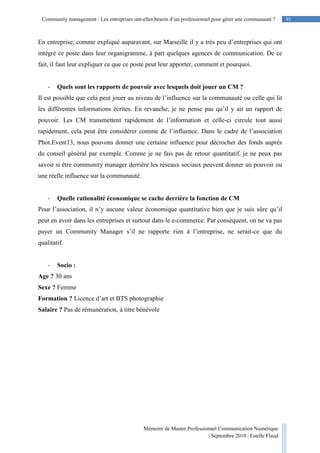 91Community management : Les entreprises ont-elles besoin d’un professionnel pour gérer une communauté ?
Mémoire de Master Professionnel Communication Numérique
| Septembre 2010 | Estelle Flaud
91
En entreprise, comme expliqué auparavant, sur Marseille il y a très peu d’entreprises qui ont
intégré ce poste dans leur organigramme, à part quelques agences de communication. De ce
fait, il faut leur expliquer ce que ce poste peut leur apporter, comment et pourquoi.
- Quels sont les rapports de pouvoir avec lesquels doit jouer un CM ?
Il est possible que cela peut jouer au niveau de l’influence sur la communauté ou celle qui lit
les différentes informations écrites. En revanche, je ne pense pas qu’il y ait un rapport de
pouvoir. Les CM transmettent rapidement de l’information et celle-ci circule tout aussi
rapidement, cela peut être considérer comme de l’influence. Dans le cadre de l’association
Phot.Event13, nous pouvons donner une certaine influence pour décrocher des fonds auprès
du conseil général par exemple. Comme je ne fais pas de retour quantitatif, je ne peux pas
savoir si être community manager derrière les réseaux sociaux peuvent donner un pouvoir ou
une réelle influence sur la communauté.
- Quelle rationalité économique se cache derrière la fonction de CM
Pour l’association, il n’y aucune valeur économique quantitative bien que je suis sûre qu’il
peut en avoir dans les entreprises et surtout dans le e-commerce. Par conséquent, on ne va pas
payer un Community Manager s’il ne rapporte rien à l’entreprise, ne serait-ce que du
qualitatif.
- Socio :
Age ? 30 ans
Sexe ? Femme
Formation ? Licence d’art et BTS photographie
Salaire ? Pas de rémunération, à titre bénévole
 