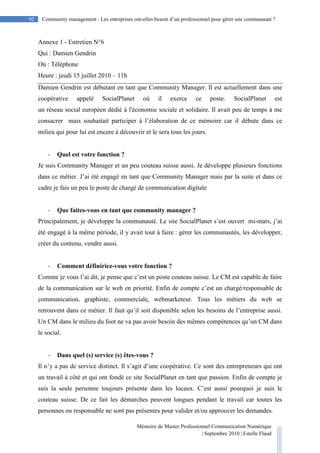 Mémoire de Master Professionnel Communication Numérique
| Septembre 2010 | Estelle Flaud
92
92 Community management : Les entreprises ont-elles besoin d’un professionnel pour gérer une communauté ?
Annexe 1 - Entretien N°6
Qui : Damien Gendrin
Où : Téléphone
Heure : jeudi 15 juillet 2010 – 11h
Damien Gendrin est débutant en tant que Community Manager. Il est actuellement dans une
coopérative appelé SocialPlanet où il exerce ce poste. SocialPlanet est
un réseau social européen dédié à l'économie sociale et solidaire. Il avait peu de temps à me
consacrer mais souhaitait participer à l’élaboration de ce mémoire car il débute dans ce
milieu qui pour lui est encore à découvrir et le sera tous les jours.
- Quel est votre fonction ?
Je suis Community Manager et un peu couteau suisse aussi. Je développe plusieurs fonctions
dans ce métier. J’ai été engagé en tant que Community Manager mais par la suite et dans ce
cadre je fais un peu le poste de chargé de communication digitale
- Que faites-vous en tant que community manager ?
Principalement, je développe la communauté. Le site SocialPlanet s’est ouvert mi-mars, j’ai
été engagé à la même période, il y avait tout à faire : gérer les communautés, les développer,
créer du contenu, vendre aussi.
- Comment définiriez-vous votre fonction ?
Comme je vous l’ai dit, je pense que c’est un poste couteau suisse. Le CM est capable de faire
de la communication sur le web en priorité. Enfin de compte c’est un chargé/responsable de
communication, graphiste, commerciale, webmarketeur. Tous les métiers du web se
retrouvent dans ce métier. Il faut qu’il soit disponible selon les besoins de l’entreprise aussi.
Un CM dans le milieu du foot ne va pas avoir besoin des mêmes compétences qu’un CM dans
le social.
- Dans quel (s) service (s) êtes-vous ?
Il n’y a pas de service distinct. Il s’agit d’une coopérative. Ce sont des entrepreneurs qui ont
un travail à côté et qui ont fondé ce site SocialPlanet en tant que passion. Enfin de compte je
suis la seule personne toujours présente dans les locaux. C’est aussi pourquoi je suis le
couteau suisse. De ce fait les démarches peuvent longues pendant le travail car toutes les
personnes ou responsable ne sont pas présentes pour valider et/ou approuver les demandes.
 