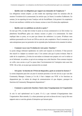 Mémoire de Master Professionnel Communication Numérique
| Septembre 2010 | Estelle Flaud
93
93Community management : Les entreprises ont-elles besoin d’un professionnel pour gérer une communauté ?
- Quelles sont vos obligations par rapport aux demandes de l’employeur ?
Les obligations restent simples : je dois rendre des reportings toutes les semaines afin de
montrer l’évolution de la communauté, les articles que j’ai fourni, le nombre d’adhérents. En
somme j’ai un reporting de toute l’analyse web de SocialPlanet. Cela permet à la coopérative
d’avoir une meilleure visibilité sur les réseaux sociaux et moi d’évoluer plus rapidement.
- Quelles sont vos ambitions au sein de ce poste ?
En tant que CM, j’ai déjà fait évoluer le poste au niveau commercial et j’ai fait évoluer. La
plateforme SocialPlanet grâce aux réseaux sociaux et grâce à la communauté. En étant
impliqué dans ce poste, on ne peut que donner des ambitions à ce poste. D’ailleurs mon
ambition personnelle est d’avoir un CDI au sein de cette coopérative. Pour le moment je suis
auto-entrepreneur pour me permettre de les rejoindre plus facilement et de connaitre le métier.
- Comment voyez-vous l’évolution de votre poste / fonction ?
Le poste change tellement rapidement, les outils sont toujours en évolution. Il faut pouvoir
être réactif et s’adapter au moment venu. C’est comme cela que le poste évoluera. Dans le
cadre de la coopérative, j’évolue de moi-même en donnant mes propres avis sur le métier et
en m’informant en continu, ce qui est un avantage avec cette fonction. Nous sommes toujours
en veille, nous savons ce qu’il se passe dans l’environnement de l’entreprise mais aussi des
NTIC. De ce fait, on ne peut que rarement être en retard.
- Si le poste / la fonction de CM devait disparaître, quels en seraient les facteurs ?
Le terme disparaitra peut être car pour le moment personne n’est très sûr de ce que veut dire
Community Manager. Comme je l’ai dit, il faut s’adapter aux NTIC et les fonctions ne
disparaitront pas. Le métier de chargé de communication n’a pas disparu ; pourquoi les
fonctions de Community Management disparaitront ?
- Comment ce poste/cette fonction s’insère dans l’organigramme de l’organisation
?
Je suis le seul opérationnel sur le poste. Il n’y a pas vraiment d’organigramme dans
l’organisation. Bien entendu, il y a deux personnes qui sont au dessus de moi, à qui je fais mes
rapports mais ce sont des gérants d’entreprises qui laissent gérer.
 