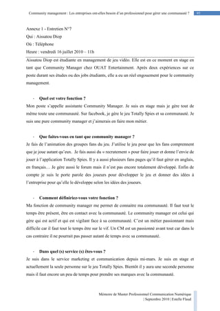 95Community management : Les entreprises ont-elles besoin d’un professionnel pour gérer une communauté ?
Mémoire de Master Professionnel Communication Numérique
| Septembre 2010 | Estelle Flaud
95
Annexe 1 - Entretien N°7
Qui : Aissatou Diop
Où : Téléphone
Heure : vendredi 16 juillet 2010 – 11h
Aissatou Diop est étudiante en management de jeu vidéo. Elle est en ce moment en stage en
tant que Community Manager chez OUAT Entertainment. Après deux expériences sur ce
poste durant ses études ou des jobs étudiants, elle a eu un réel engouement pour le community
management.
- Quel est votre fonction ?
Mon poste s’appelle assistante Community Manager. Je suis en stage mais je gère tout de
même toute une communauté. Sur facebook, je gère le jeu Totally Spies et sa communauté. Je
suis une pure community manager et j’aimerais en faire mon métier.
- Que faites-vous en tant que community manager ?
Je fais de l’animation des groupes fans du jeu. J’utilise le jeu pour que les fans comprennent
que je joue autant qu’eux. Je fais aussi du « recrutement » pour faire jouer et donne l’envie de
jouer à l’application Totally Spies. Il y a aussi plusieurs fans pages qu’il faut gérer en anglais,
en français… Je gère aussi le forum mais il n’est pas encore totalement développé. Enfin de
compte je suis le porte parole des joueurs pour développer le jeu et donner des idées à
l’entreprise pour qu’elle le développe selon les idées des joueurs.
- Comment définiriez-vous votre fonction ?
Ma fonction de community manager me permet de connaitre ma communauté. Il faut tout le
temps être présent, être en contact avec la communauté. Le community manager est celui qui
gère qui est actif et qui est vigilant face à sa communauté. C’est un métier passionnant mais
difficile car il faut tout le temps être sur le vif. Un CM est un passionné avant tout car dans le
cas contraire il ne pourrait pas passer autant de temps avec sa communauté.
- Dans quel (s) service (s) êtes-vous ?
Je suis dans le service marketing et communication depuis mi-mars. Je suis en stage et
actuellement la seule personne sur le jeu Totally Spies. Bientôt il y aura une seconde personne
mais il faut encore un peu de temps pour prendre ses marques avec la communauté.
 