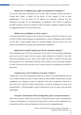 Mémoire de Master Professionnel Communication Numérique
| Septembre 2010 | Estelle Flaud
96
96 Community management : Les entreprises ont-elles besoin d’un professionnel pour gérer une communauté ?
- Quelles sont vos obligations par rapport aux demandes de l’employeur ?
Je suis assez libre dans la discussion avec les fans. Mais je propose toujours mes idées à
l’équipe pour valider, si jamais j’ai des doutes. Je reste stagiaire, je suis en plein
apprentissage. Si j’ai des doutes sur les réponses aux demandes, (certaines sont très
techniques) j’en parle avec les développeurs, les graphistes…Chez OUAT on apprend à
travailler en équipe. Toutes les semaines, on fait une réunion, on prend en compte mes idées,
les suggestions des fans et on fait évoluer le jeu.
- Quelles sont vos ambitions au sein de ce poste ?
Je rêve de devenir CM et j’espère l’être à la fin de mon stage et chez OUAT. De plus si je suis
en CDI ou CDD j’aurais davantage de responsabilités et moins d’obligations, plus de liberté
sur mes dires. J’aurais toujours besoin de consulter l’équipe, quoi qu’il arrive car le but
premier est d’améliorer le jeu pour que la communauté s’agrandisse.
- Quelles sont les qualités requises pour devenir community manager ?
Il faut absolument que le CM soit un passionné : par le web 2.0 et les nouvelles technologies
pour savoir ce qu’il se passe et être en avance, et par le domaine où il travaille. Je suis moi-
même une passionnée des jeux vidéo et mes études sont dans ce domaine. De plus, pour
pouvoir parler avec sa communauté il faut être ouvert d’esprit et avoir une certaine empathie.
Et enfin il doit être en alerte sur tout ce qu’il se passe autour de la communauté, prévisible et
prévoyante.
- Comment voyez-vous l’évolution de votre poste / fonction ?
J’espère qu’il y aura une reconnaissance réelle de ce métier. On en parle beaucoup mais on
voit ce métier comme une mode et moins comme un métier durable contrairement aux pays
anglophones. Les entreprises comme les individus ont du mal à comprendre l’intérêt de ce
poste alors qu’il s’agit d’un métier multi-fonctions : on fait du marketing, du social, de la
communication…Il faut développer ce poste en fonction de ce qu’il se passe et des nouvelles
technologies.
- Si le poste / la fonction de CM devait disparaître, quels en seraient les facteurs ?
Selon moi les réseaux sociaux ont créé ce poste. Tant que les réseaux sociaux seront présents,
le poste se développera. Je ne pense pas non plus que les réseaux sociaux disparaitront, il y
aura peut être d’autres outils que facebook ou twitter mais ils ne disparaitront pas.
 