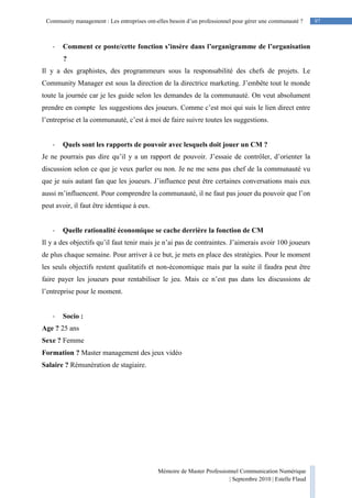 97Community management : Les entreprises ont-elles besoin d’un professionnel pour gérer une communauté ?
Mémoire de Master Professionnel Communication Numérique
| Septembre 2010 | Estelle Flaud
97
- Comment ce poste/cette fonction s’insère dans l’organigramme de l’organisation
?
Il y a des graphistes, des programmeurs sous la responsabilité des chefs de projets. Le
Community Manager est sous la direction de la directrice marketing. J’embête tout le monde
toute la journée car je les guide selon les demandes de la communauté. On veut absolument
prendre en compte les suggestions des joueurs. Comme c’est moi qui suis le lien direct entre
l’entreprise et la communauté, c’est à moi de faire suivre toutes les suggestions.
- Quels sont les rapports de pouvoir avec lesquels doit jouer un CM ?
Je ne pourrais pas dire qu’il y a un rapport de pouvoir. J’essaie de contrôler, d’orienter la
discussion selon ce que je veux parler ou non. Je ne me sens pas chef de la communauté vu
que je suis autant fan que les joueurs. J’influence peut être certaines conversations mais eux
aussi m’influencent. Pour comprendre la communauté, il ne faut pas jouer du pouvoir que l’on
peut avoir, il faut être identique à eux.
- Quelle rationalité économique se cache derrière la fonction de CM
Il y a des objectifs qu’il faut tenir mais je n’ai pas de contraintes. J’aimerais avoir 100 joueurs
de plus chaque semaine. Pour arriver à ce but, je mets en place des stratégies. Pour le moment
les seuls objectifs restent qualitatifs et non-économique mais par la suite il faudra peut être
faire payer les joueurs pour rentabiliser le jeu. Mais ce n’est pas dans les discussions de
l’entreprise pour le moment.
- Socio :
Age ? 25 ans
Sexe ? Femme
Formation ? Master management des jeux vidéo
Salaire ? Rémunération de stagiaire.
 
