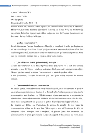 Mémoire de Master Professionnel Communication Numérique
| Septembre 2010 | Estelle Flaud
98
98 Community management : Les entreprises ont-elles besoin d’un professionnel pour gérer une communauté ?
Annexe 1 - Entretien N°8
Qui : Laurent Collin
Où : Téléphone
Heure : jeudi 22 juillet 2010 – 11h
Laurent Collin est directeur d’une agence de communication interactive à Marseille,
Stonepower. Rencontré durant les conférences Marseille 2.0 en mai 2010, il a développé ce
savoir-faire. Lui-même s’occupe des médias sociaux au nom de l’agence Stonepower : sur
Facebook, Twitter, le blog – la blogule….
- Quel est votre fonction ?
Je suis directeur de l’agence StonePower à Marseille et consultant. Je veille que l’entreprise
ait une bonne image, donc il est évident que je me mets en valeur sur le web au même titre
que mon agence, et ce, autant dans le cadre des médias sociaux que en relation publique. Je ne
suis pas community manager mais je pense ce métier indispensable.
- Que faites-vous en tant que community manager ?
Au sein de StonePower, il y a deux objectifs : il faut être présent sur le web pour se faire
connaitre et nous développer ; employer un discours BtoB pour mettre en avant notre métier.
Montrer que l’on connait le secteur, l’environnement et les outils que l’on utilise.
Il faut évidemment, s’occuper des réseaux que l’on a pour utiliser au mieux les réseaux
sociaux.
- Comment définiriez-vous votre fonction ?
En tant qu’agence, avant de travailler sur les réseaux sociaux, on se doit de mettre en place et
de développer des stratégies, en fonction de la demande afin d’intégrer ces savoir-faire dans la
communication web du client. Un CM doit pouvoir générer des contenus et solutionner la
réputation du client dans sa démarche, surtout en matière de communication de crise. En effet,
selon moi il faut que le CM soit spécialisé en gestion de crise pour développer ce métier.
La fonction est définie par l’animation, la gestion, le contrôle de tous types de
communications utilisée sur le web. Les CM en agences sont différents que les CM en
entreprise. Moins impliqués dans l’entreprise, ils peuvent gérer plus facilement les
communications de crises par exemple. Après cela dépend de la demande du client, nous
 