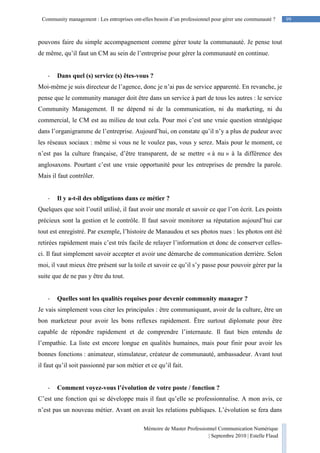99Community management : Les entreprises ont-elles besoin d’un professionnel pour gérer une communauté ?
Mémoire de Master Professionnel Communication Numérique
| Septembre 2010 | Estelle Flaud
99
pouvons faire du simple accompagnement comme gérer toute la communauté. Je pense tout
de même, qu’il faut un CM au sein de l’entreprise pour gérer la communauté en continue.
- Dans quel (s) service (s) êtes-vous ?
Moi-même je suis directeur de l’agence, donc je n’ai pas de service apparenté. En revanche, je
pense que le community manager doit être dans un service à part de tous les autres : le service
Community Management. Il ne dépend ni de la communication, ni du marketing, ni du
commercial, le CM est au milieu de tout cela. Pour moi c’est une vraie question stratégique
dans l’organigramme de l’entreprise. Aujourd’hui, on constate qu’il n’y a plus de pudeur avec
les réseaux sociaux : même si vous ne le voulez pas, vous y serez. Mais pour le moment, ce
n’est pas la culture française, d’être transparent, de se mettre « à nu » à la différence des
anglosaxons. Pourtant c’est une vraie opportunité pour les entreprises de prendre la parole.
Mais il faut contrôler.
- Il y a-t-il des obligations dans ce métier ?
Quelques que soit l’outil utilisé, il faut avoir une morale et savoir ce que l’on écrit. Les points
précieux sont la gestion et le contrôle. Il faut savoir monitorer sa réputation aujourd’hui car
tout est enregistré. Par exemple, l’histoire de Manaudou et ses photos nues : les photos ont été
retirées rapidement mais c’est très facile de relayer l’information et donc de conserver celles-
ci. Il faut simplement savoir accepter et avoir une démarche de communication derrière. Selon
moi, il vaut mieux être présent sur la toile et savoir ce qu’il s’y passe pour pouvoir gérer par la
suite que de ne pas y être du tout.
- Quelles sont les qualités requises pour devenir community manager ?
Je vais simplement vous citer les principales : être communiquant, avoir de la culture, être un
bon marketeur pour avoir les bons reflexes rapidement. Ëtre surtout diplomate pour être
capable de répondre rapidement et de comprendre l’internaute. Il faut bien entendu de
l’empathie. La liste est encore longue en qualités humaines, mais pour finir pour avoir les
bonnes fonctions : animateur, stimulateur, créateur de communauté, ambassadeur. Avant tout
il faut qu’il soit passionné par son métier et ce qu’il fait.
- Comment voyez-vous l’évolution de votre poste / fonction ?
C’est une fonction qui se développe mais il faut qu’elle se professionnalise. A mon avis, ce
n’est pas un nouveau métier. Avant on avait les relations publiques. L’évolution se fera dans
 