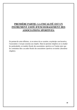 10
PREMIÉRE PARTIE: LA FISCALITÉ EST UN
INSTRUMENT USITÉ D’ENCOURAGEMENT DES
ASSOCIATIONS SPORTIVES:
En portant de cette réflexion, et en raison de sa vocation, en principe non lucrative,
l’association n’est pas soumise aux impôts. Dans la (premier chapitre) en va étudier
les particularités en matière fiscale des associations sportives en Tunisie ainsi que
les contraintes liées au cadre fiscale des associations sportives en tunisie (deuxième
chapitre).
 