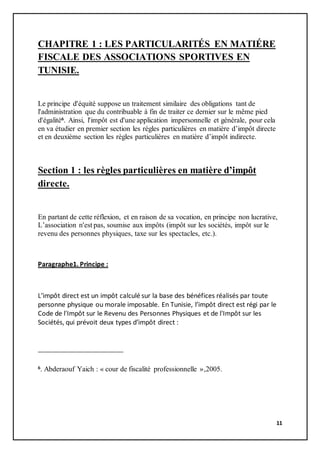 11
CHAPITRE 1 : LES PARTICULARITÉS EN MATIÉRE
FISCALE DES ASSOCIATIONS SPORTIVES EN
TUNISIE.
Le principe d'équité suppose un traitement similaire des obligations tant de
l'administration que du contribuable à fin de traiter ce dernier sur le même pied
d'égalité6. Ainsi, l'impôt est d'une application impersonnelle et générale, pour cela
en va étudier en premier section les règles particulières en matière d’impôt directe
et en deuxième section les règles particulières en matière d’impôt indirecte.
Section 1 : les règles particulières en matière d’impôt
directe.
En partant de cette réflexion, et en raison de sa vocation, en principe non lucrative,
L’association n'est pas, soumise aux impôts (impôt sur les sociétés, impôt sur le
revenu des personnes physiques, taxe sur les spectacles, etc.).
Paragraphe1. Principe :
L’impôt direct est un impôt calculé sur la base des bénéfices réalisés par toute
personne physique ou morale imposable. En Tunisie, l’impôt direct est régi par le
Code de l'Impôt sur le Revenu des Personnes Physiques et de l'Impôt sur les
Sociétés, qui prévoit deux types d’impôt direct :
6. Abderaouf Yaich : « cour de fiscalité professionnelle »,2005.
 