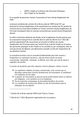 12
 (IRPP) L'Impôt sur le Revenu des Personnes Physiques.
 (IS) L’Impôt sur les Sociétés.
En sa qualité de personne morale, l’associationet hors champ d’application de
l’RPP.
La lecture combinée des articles 45 et 46 du code de l'IRPP et de l’IS7
, qui
précisent le champ d’application et les exonérations en matière de l’IS, permet de
conclure que les associations établies en Tunisie sont hors champ d’application de
l’IS et par conséquent elles ne sont pas concernées par aucune forme d’imposition
directe.
En effet, la Direction Générale des Études et de la Législation Fiscales précisé que
les associations exerçant leurs activités dans le cadre du décret-loi n° 2011-88
portant organisation8
des associations se trouvent en dehors du champ
d’application de l’IS tel que prévu par l'article 45 du code de l'impôt sur le revenu
des personnes physiques et de l'impôt sur les sociétés et, par conséquent, elles ne
sont pas tenues de déposer une déclaration annuelle au titre de l’impositions de
ses bénéfices réalisés.
Le caractère lucrative c’est un caractère fondamentale pour être soumis a
l’imposition Les opérations lucratives, relevant d'une activité de nature
commerciale, industrielle, artisanale, ou libérale sont celles qui sont de nature à
engendrer des profits.
La notion de lucrativité peut être ceinturée à travers plusieurs critères à savoir:
 Les opérations réalisées de nature commerciale, et les revenus qui en
découlent entrent dans l'activité désintéressée de l'association et contribuent
à la réalisation de son objet.
 La gestion de l'association ne procure aucun profit matériel direct ou indirect
aux dirigeants, à ses membres ou à ses fondateurs.
 Pas de recherche systématique de d'excédent bénéfices de recettes
 Les excédents de recettes sont utilisés au sein de l'association pour la
réalisation de son objectif.
7. Articles 45 et 46 du code de l'IRPP et de l’IS de la Tunisie.
8. Décret-loi n° 2011-88 portant organisation des associations.
 