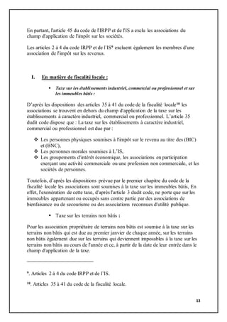 13
En partant, l'article 45 du code de l'IRPP et de l'IS a exclu les associations du
champ d'application de l'impôt sur les sociétés.
Les articles 2 à 4 du code IRPP et de l’IS9 excluent également les membres d'une
association de l'impôt sur les revenus.
I. En matière de fiscalité locale :
 Taxe sur les établissements industriel, commercial ou professionnel et sur
les immeubles bâtis :
D’après les dispositions des articles 35 à 41 du code de la fiscalité locale10 les
associations se trouvent en dehors du champ d'application de la taxe sur les
établissements à caractère industriel, commercial ou professionnel. L’article 35
dudit code dispose que : La taxe sur les établissements à caractère industriel,
commercial ou professionnel est due par :
 Les personnes physiques soumises à l'impôt sur le revenu au titre des (BIC)
et (BNC),
 Les personnes morales soumises à L’IS,
 Les groupements d'intérêt économique, les associations en participation
exerçant une activité commerciale ou une profession non commerciale, et les
sociétés de personnes.
Toutefois, d’après les dispositions prévue par le premier chapitre du code de la
fiscalité locale les associations sont soumises à la taxe sur les immeubles bâtis, En
effet, l'exonération de cette taxe, d'après l'article 3 dudit code, ne porte que sur les
immeubles appartenant ou occupés sans contre partie par des associations de
bienfaisance ou de secourisme ou des associations reconnues d'utilité publique.
 Taxe sur les terrains non bâtis :
Pour les association propriétaire de terrains non bâtis est soumise à la taxe sur les
terrains non bâtis qui est due au premier janvier de chaque année, sur les terrains
non bâtis également due sur les terrains qui deviennent imposables à la taxe sur les
terrains non bâtis au cours de l'année et ce, à partir de la date de leur entrée dans le
champ d'application de la taxe.
9. Articles 2 à 4 du code IRPP et de l’IS.
10. Articles 35 à 41 du code de la fiscalité locale.
 