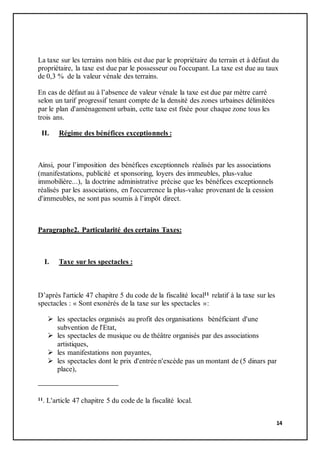 14
La taxe sur les terrains non bâtis est due par le propriétaire du terrain et à défaut du
propriétaire, la taxe est due par le possesseur ou l'occupant. La taxe est due au taux
de 0,3 % de la valeur vénale des terrains.
En cas de défaut au à l’absence de valeur vénale la taxe est due par mètre carré
selon un tarif progressif tenant compte de la densité des zones urbaines délimitées
par le plan d'aménagement urbain, cette taxe est fixée pour chaque zone tous les
trois ans.
II. Régime des bénéfices exceptionnels :
Ainsi, pour l’imposition des bénéfices exceptionnels réalisés par les associations
(manifestations, publicité et sponsoring, loyers des immeubles, plus-value
immobilière...), la doctrine administrative précise que les bénéfices exceptionnels
réalisés par les associations, en l'occurrence la plus-value provenant de la cession
d'immeubles, ne sont pas soumis à l’impôt direct.
Paragraphe2. Particularité des certains Taxes:
I. Taxe sur les spectacles :
D’après l'article 47 chapitre 5 du code de la fiscalité local11 relatif à la taxe sur les
spectacles : « Sont exonérés de la taxe sur les spectacles »:
 les spectacles organisés au profit des organisations bénéficiant d'une
subvention de l'Etat,
 les spectacles de musique ou de théâtre organisés par des associations
artistiques,
 les manifestations non payantes,
 les spectacles dont le prix d'entrée n'excède pas un montant de (5 dinars par
place),
11. L'article 47 chapitre 5 du code de la fiscalité local.
 