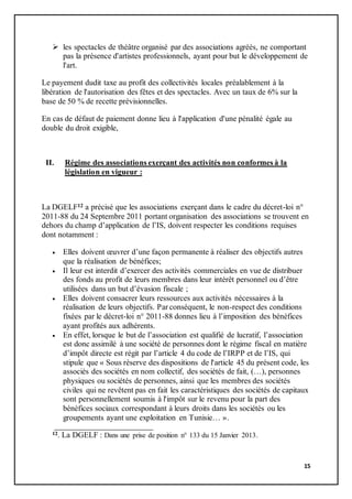 15
 les spectacles de théâtre organisé par des associations agréés, ne comportant
pas la présence d'artistes professionnels, ayant pour but le développement de
l'art.
Le payement dudit taxe au profit des collectivités locales préalablement à la
libération de l'autorisation des fêtes et des spectacles. Avec un taux de 6% sur la
base de 50 % de recette prévisionnelles.
En cas de défaut de paiement donne lieu à l'application d'une pénalité égale au
double du droit exigible,
II. Régime des associations exerçant des activités non conformes à la
législation en vigueur :
La DGELF12 a précisé que les associations exerçant dans le cadre du décret-loi n°
2011-88 du 24 Septembre 2011 portant organisation des associations se trouvent en
dehors du champ d’application de l’IS, doivent respecter les conditions requises
dont notamment :
 Elles doivent œuvrer d’une façon permanente à réaliser des objectifs autres
que la réalisation de bénéfices;
 Il leur est interdit d’exercer des activités commerciales en vue de distribuer
des fonds au profit de leurs membres dans leur intérêt personnel ou d’être
utilisées dans un but d’évasion fiscale ;
 Elles doivent consacrer leurs ressources aux activités nécessaires à la
réalisation de leurs objectifs. Par conséquent, le non-respect des conditions
fixées par le décret-loi n° 2011-88 donnes lieu à l’imposition des bénéfices
ayant profités aux adhérents.
 En effet, lorsque le but de l’association est qualifié de lucratif, l’association
est donc assimilé à une société de personnes dont le régime fiscal en matière
d’impôt directe est régit par l’article 4 du code de l’IRPP et de l’IS, qui
stipule que « Sous réserve des dispositions de l'article 45 du présent code, les
associés des sociétés en nom collectif, des sociétés de fait, (…), personnes
physiques ou sociétés de personnes, ainsi que les membres des sociétés
civiles qui ne revêtent pas en fait les caractéristiques des sociétés de capitaux
sont personnellement soumis à l'impôt sur le revenu pour la part des
bénéfices sociaux correspondant à leurs droits dans les sociétés ou les
groupements ayant une exploitation en Tunisie… ».
12. La DGELF : Dans une prise de position n° 133 du 15 Janvier 2013.
 