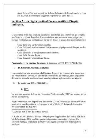 16
Ainsi, le bénéfice sera imposé sur la base du barème de l’impôt sur le revenu
qui est, bien évidemment, largement supérieur de celui de l’IS.
Section 2 : les règles particulières en matière d’impôt
indirecte.
L’association n'est pas, soumise aux impôts directs tels que (impôt sur les sociétés,
impôt sur le revenu) .Toutefois, les associations sont soumises à des obligations
fiscales restreintes qui sont prévues par divers textes et codes dont essentiellement :
- Code de la taxe sur la valeur ajoutée ;
- Code de l'impôt sur les revenus des personnes physiques et de l'impôt sur les
sociétés ;
- Code des droits d'enregistrement et de timbre ;
- Code de la fiscalité locale ;
- Code des droits et procédure fiscale.
Paragraphe 1. En matière de retenue à la source et TFP ET FOPROLOS :
I. En matière de retenue a la source :
Les associations sont soumises à l'obligation de payer les retenues à la source sur
les rémunérations servies, de délivrer les attestations de retenues, et de déposer la
déclaration annuelle conformément aux dispositions réglementaires en vigueur.
II. En matière de TFP et FOPROLOS :
1. TFP.
Ne sont pas soumis à la Taxe de Formation Professionnelle (TFP) les salaires servis
par les associations,
Pour l’application des dispositions des articles 338 et 364 du code de travail13 et en
application des dispositions prévues par la loi n° 88-14514, la taxe de formation
professionnelle est due par :
13. Articles 338 et 364 du code de travail.
14. La loi n° 88-145 du 15 février 1988 pris pour l’application de l’article 136 de la
loi du 26 janvier 1984 modifiée portant dispositions statutaires relatives à la
fonction publique territoriale et relative aux agents contractuels de la fonction
publique.
 