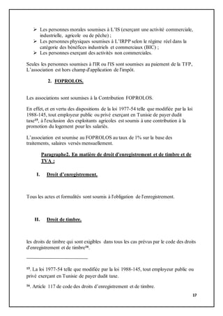 17
 Les personnes morales soumises à L’IS (exerçant une activité commerciale,
industrielle, agricole ou de pêche) ;
 Les personnes physiques soumises à L’IRPP selon le régime réel dans la
catégorie des bénéfices industriels et commerciaux (BIC) ;
 Les personnes exerçant des activités non commerciales.
Seules les personnes soumises à l'IR ou l'IS sont soumises au paiement de la TFP,
L’association est hors champ d'application de l'impôt.
2. FOPROLOS.
Les associations sont soumises à la Contribution FOPROLOS.
En effet, et en vertu des dispositions de la loi 1977-54 telle que modifiée par la loi
1988-145, tout employeur public ou privé exerçant en Tunisie de payer dudit
taxe15, à l'exclusion des exploitants agricoles est soumis à une contribution à la
promotion du logement pour les salariés.
L’association est soumise au FOPROLOS au taux de 1% sur la base des
traitements, salaires versés mensuellement.
Paragraphe2. En matière de droit d'enregistrement et de timbre et de
TVA :
I. Droit d’enregistrement.
Tous les actes et formalités sont soumis à l'obligation de l'enregistrement.
II. Droit de timbre.
les droits de timbre qui sont exigibles dans tous les cas prévus par le code des droits
d'enregistrement et de timbre16.
15. La loi 1977-54 telle que modifiée par la loi 1988-145, tout employeur public ou
privé exerçant en Tunisie de payer dudit taxe.
16. Article 117 de code des droits d’enregistrement et de timbre.
 