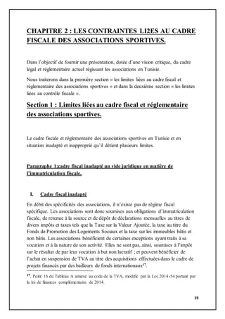 19
CHAPITRE 2 : LES CONTRAINTES LI2ES AU CADRE
FISCALE DES ASSOCIATIONS SPORTIVES.
Dans l’objectif de fournir une présentation, dotée d’une vision critique, du cadre
légal et réglementaire actuel régissant les associations en Tunisie.
Nous traiterons dans la première section « les limites liées au cadre fiscal et
réglementaire des associations sportives » et dans la deuxième section « les limites
liées au contrôle fiscale ».
Section 1 : Limites liées au cadre fiscal et réglementaire
des associations sportives.
Le cadre fiscale et réglementaire des associations sportives en Tunisie et en
situation inadapté et inapproprié qu’il détient plusieurs limites.
Paragraphe 1:cadre fiscal inadapté un vide juridique en matière de
l’immatriculation fiscale.
I. Cadre fiscal inadapté
En débit des spécificités des associations, il n’existe pas de régime fiscal
spécifique. Les associations sont donc soumises aux obligations d’immatriculation
fiscale, de retenue à la source et de dépôt de déclarations mensuelles au titres de
divers impôts et taxes tels que la Taxe sur la Valeur Ajoutée, la taxe au titre du
Fonds de Promotion des Logements Sociaux et la taxe sur les immeubles bâtis et
non bâtis. Les associations bénéficient de certaines exceptions ayant traits à sa
vocation et à la nature de son activité. Elles ne sont pas, ainsi, soumises à l’impôt
sur le résultat de par leur vocation à but non lucratif ; et peuvent bénéficier de
l’achat en suspension de TVA au titre des acquisitions effectuées dans le cadre de
projets financés par des bailleurs de fonds internationaux17.
17. Point 16 du Tableau A annexé au code de la TVA, modifié par la Loi 2014-54 portant par
la loi de finances complémentaire de 2014.
 