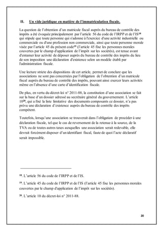 20
II. Un vide juridique en matière de l’immatriculation fiscale.
La question de l’obtention d’un matricule fiscal auprès du bureau de contrôle des
impôts a été évoquée principalement par l’article 56 du code de l’IRPP et de l’IS18
qui stipule que toute personne qui s'adonne à l'exercice d'une activité industrielle ou
commerciale ou d'une profession non commerciale, ainsi que toute personne morale
visée par l’article 45 du présent code19 (l’article 45 fixe les personnes morales
couvertes par le champ d'application de l’impôt sur les sociétés), est tenue avant
d'entamer leur activité de déposer auprès du bureau de contrôle des impôts du lieu
de son imposition une déclaration d'existence selon un modèle établi par
l'administration fiscale.
Une lecture stricte des dispositions de cet article, permet de conclure que les
associations ne sont pas concernées par l’obligation de l’obtention d’un matricule
fiscal auprès du bureau de contrôle des impôts, pouvant ainsi exercer leurs activités
même en l’absence d’une carte d’identification fiscale.
De plus, en vertu du décret-loi n° 2011-88, la constitution d’une association se fait
sur la base d’un dossier adressé au secrétaire général du gouvernement. L’article
1020, qui a fixé la liste limitative des documents composants ce dossier, n’a pas
prévu une déclaration d’existence auprès du bureau de contrôle des impôts
compétent.
Toutefois, lorsqu’une association se trouverait dans l’obligation de procéder à une
déclaration fiscale, tel que le cas de reversement de la retenue à la source, de la
TVA ou de toutes autres taxes auxquelles une association serait redevable, elle
devrait forcément disposer d’un identifiant fiscal, faute de quoi l’acte déclaratif
serait impossible.
18. L’article 56 du code de l’IRPP et de l’IS.
19. L’article 45 du code de l’IRPP et de l’IS (l’article 45 fixe les personnes morales
couvertes par le champ d'application de l’impôt sur les sociétés).
20. L’article 10 du décret-loi n° 2011-88.
 