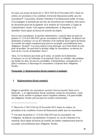 21
En outre, aux termes du décret-loi n° 2013-5183 du 18 Novembre 2013, fixant les
critères, les procédures et les conditions d'octroi du financement public pour les
associations21, l’association désirant l’obtention d’un financement public est tenue
d’accompagner sa demande par une liste des documents qui comprend, entre autres,
les documents prouvant la régularité de la situation de l’association à l’égard de
l’administration fiscale. Cela suppose, habituellement, la disposition d’un
identifiant fiscal auprès du bureau de contrôle des impôts.
Face à cette contradiction, la doctrine administrative, a précisé dans une prise de
position n° 1114 du 8 Mai 2013 que les associations ont l’obligation de déposer une
déclaration d’existence en vue de l’obtention d’un matricule fiscal auprès du bureau
de contrôle des impôts compétent pour pouvoir accomplir convenablement leurs
obligations fiscales22. Ceci nous amène à nous interroger sur le bien-fondé de cette
prise de position. De quel droit la doctrine oblige les associations, en absence de
texte de loi, d’avoir un identifiant fiscal ?
Ainsi, il n’en demeure pas moins qu’il existe, en matière de la déclaration
d’existence en vue de l’obtention d’un matricule fiscal, un véritable vide juridique
qui facilite les abus, favorise les possibilités d’interprétations contradictoires et
prête à confusion, et décourage les associations à respecter leurs obligations
fiscales.
Paragraphe 2: Réglementation fiscale standard et inadapté.
I. Réglementation fiscale standard.
Malgré la spécificité des associations (activité à but non lucratif, basée sur le
bénévolat…), la réglementation fiscale tunisienne soumet les associations, à part
l’impôt sur les sociétés et quelques autres exceptions minimes, à la quasi-totalité
des obligations fiscales prévues pour les sociétés commerciales.
21. Décret-loi n° 2013-5183 du 18 Novembre 2013, fixant les critères, les
procédures et les conditions d'octroi du financement public pour les associations.
22. Une prise de position n° 1114 du 8 Mai 2013 que les associations ont
l’obligation de déposer une déclaration d’existence en vue de l’obtention d’un
matricule fiscal auprès du bureau de contrôle des impôts compétent pour pouvoir
accomplir convenablement leurs obligations fiscales.
 