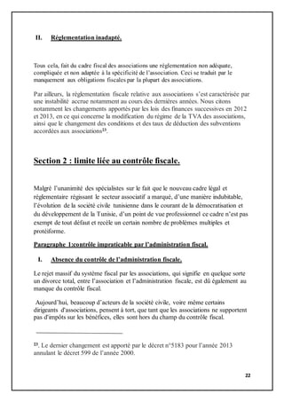 22
II. Réglementation inadapté.
Tous cela, fait du cadre fiscal des associations une réglementation non adéquate,
compliquée et non adaptée à la spécificité de l’association. Ceci se traduit par le
manquement aux obligations fiscales par la plupart des associations.
Par ailleurs, la règlementation fiscale relative aux associations s’est caractérisée par
une instabilité accrue notamment au cours des dernières années. Nous citons
notamment les changements apportés par les lois des finances successives en 2012
et 2013, en ce qui concerne la modification du régime de la TVA des associations,
ainsi que le changement des conditions et des taux de déduction des subventions
accordées aux associations23.
Section 2 : limite liée au contrôle fiscale.
Malgré l’unanimité des spécialistes sur le fait que le nouveau cadre légal et
réglementaire régissant le secteur associatif a marqué, d’une manière indubitable,
l’évolution de la société civile tunisienne dans le courant de la démocratisation et
du développement de la Tunisie, d’un point de vue professionnel ce cadre n’est pas
exempt de tout défaut et recèle un certain nombre de problèmes multiples et
protéiforme.
Paragraphe 1:contrôle impraticable par l’administration fiscal.
I. Absence du contrôle de l’administration fiscale.
Le rejet massif du système fiscal par les associations, qui signifie en quelque sorte
un divorce total, entre l’association et l’administration fiscale, est dû également au
manque du contrôle fiscal.
Aujourd’hui, beaucoup d’acteurs de la société civile, voire même certains
dirigeants d'associations, pensent à tort, que tant que les associations ne supportent
pas d'impôts sur les bénéfices, elles sont hors du champ du contrôle fiscal.
23. Le dernier changement est apporté par le décret n°5183 pour l’année 2013
annulant le décret 599 de l’année 2000.
 