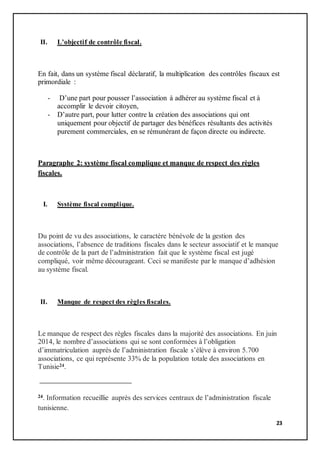 23
II. L’objectif de contrôle fiscal.
En fait, dans un système fiscal déclaratif, la multiplication des contrôles fiscaux est
primordiale :
- D’une part pour pousser l’association à adhérer au système fiscal et à
accomplir le devoir citoyen,
- D’autre part, pour lutter contre la création des associations qui ont
uniquement pour objectif de partager des bénéfices résultants des activités
purement commerciales, en se rémunérant de façon directe ou indirecte.
Paragraphe 2: système fiscal complique et manque de respect des règles
fiscales.
I. Système fiscal complique.
Du point de vu des associations, le caractère bénévole de la gestion des
associations, l’absence de traditions fiscales dans le secteur associatif et le manque
de contrôle de la part de l’administration fait que le système fiscal est jugé
compliqué, voir même décourageant. Ceci se manifeste par le manque d’adhésion
au système fiscal.
II. Manque de respect des règles fiscales.
Le manque de respect des règles fiscales dans la majorité des associations. En juin
2014, le nombre d’associations qui se sont conformées à l’obligation
d’immatriculation auprès de l’administration fiscale s’élève à environ 5.700
associations, ce qui représente 33% de la population totale des associations en
Tunisie24.
24. Information recueillie auprès des services centraux de l’administration fiscale
tunisienne.
 