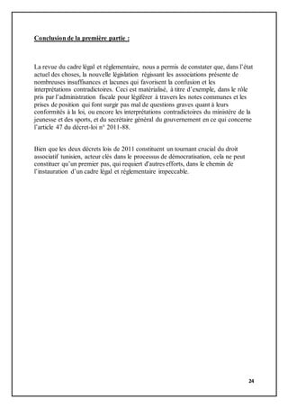 24
Conclusion de la première partie :
La revue du cadre légal et réglementaire, nous a permis de constater que, dans l’état
actuel des choses, la nouvelle législation régissant les associations présente de
nombreuses insuffisances et lacunes qui favorisent la confusion et les
interprétations contradictoires. Ceci est matérialisé, à titre d’exemple, dans le rôle
pris par l’administration fiscale pour légiférer à travers les notes communes et les
prises de position qui font surgir pas mal de questions graves quant à leurs
conformités à la loi, ou encore les interprétations contradictoires du ministère de la
jeunesse et des sports, et du secrétaire général du gouvernement en ce qui concerne
l’article 47 du décret-loi n° 2011-88.
Bien que les deux décrets lois de 2011 constituent un tournant crucial du droit
associatif tunisien, acteur clés dans le processus de démocratisation, cela ne peut
constituer qu’un premier pas, qui requiert d'autres efforts, dans le chemin de
l’instauration d’un cadre légal et réglementaire impeccable.
 