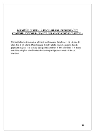 25
DEUXIÉME PARTIE : LA FISCALITÉ EST UN INSTRUMENT
CONTESTÉ D’ENCOURAGEMENT DES ASSOCIATIONS SPORTIVES :
Un footballeur est imposable à l’impôt sur le revenu dans le pays où est situé le
club dont il est salarié. Dans le cadre de notre étude, nous aborderons dans la
première chapitre « la fiscalité des sportifs amateurs et professionnels » et dan la
deuxième chapitre « la situation fiscale du sportif professionnel à la fin de
carrière ».
 