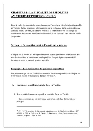 26
CHAPITRE 1 : LA FISCALITÉ DES SPORTIFS
AMATEURS ET PROFESSIONNELS.
Dans le cadre de notre étude, nous aborderons l’hypothèse où celui-ci est imposable
en Tunisie. Enfin, nous nous interrogerons sur la pertinence de la notion même de
domicile fiscal. En effet, les critères relatifs à la territorialité ont fait l’objet de
nombreuses discussions au niveau international et ces concepts sont souvent remis
en question.
Section 1 : l’assujettissement à l’impôt sur le revenu.
L’impôt sur le revenu est basé principalement sur un principe de territorialité. En
vue de déterminer le montant de son imposition, le sportif peut être domicilié
fiscalement dans le pays où se situe son club.
Paragraphe1.La détermination des personnes imposables :
Les personnes qui ont en Tunisie leur domicile fiscal sont passibles de l’impôt sur
le revenu en raison de l’ensemble de leurs revenus25.
I. Les joueurs ayant leur domicile fiscal en Tunisie.
 Sont considérées comme ayant leur domicile fiscal en Tunisie:
- Les personnes qui ont en France leur foyer ou le lieu de leur séjour
principal ;
25. N° 299770, ministre de l’économie, des finances et de l’industrie c/ Blanc. RJF
6/2010, n° 555. V. également R. Walter, S. Borenstein, Droit fiscal international,
2ème éd., Ellipses, 2011, p. 258.
 