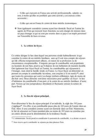 27
- Celles qui exercent en France une activité professionnelle, salariée ou
non, à moins qu'elles ne justifient que cette activité y est exercée à titre
accessoire ;
- Celles qui ont en France le centre de leurs intérêts économiques.
 Sont également considérés comme ayant leur domicile fiscal en Tunisie les
agents de l'État qui exercent leurs fonctions ou sont chargés de mission dans
un pays étranger et qui ne sont pas soumis dans ce pays à un impôt personnel
sur l'ensemble de leurs revenus.
1. Le critère de foyer.
Ce critère désigne le lieu dans lequel une personne réside habituellement et qui
constitue le centre de ses intérêts familiaux, sans qu’il soit tenu compte des séjours
qu’elle effectue temporairement ailleurs, en raison de sa profession ou de
circonstances exceptionnelles. Il importe peu que le contribuable soit propriétaire
ou locataire de son bien, pourvu qu’il dispose de son habitation de manière durable.
Ont également leur foyer fiscal en Tunisie, les contribuables qui séjournent à
l’étranger, mais dont la famille réside en France. Le foyer fiscal est déterminé en
prenant en compte le contribuable lui-même, son conjoint (s’il est marié) 26, ainsi
que toutes les personnes qui sont à sa charge (enfants célibataires âgés de moins de
dix-huit ans). Deux éléments sont donc nécessaires pour qualifier un foyer : le lieu
d’habitation du contribuable d’une part, et le centre de ses intérêts familiaux d’autre
part. Notons qu’une jurisprudence abondante et fluctuante entoure la notion de
foyer fiscal.
2. Le lieu de séjour principal.
Pour déterminer le lieu du séjour principal d’un individu, la règle des 183 jours
s’applique27. En effet, si un contribuable passe plus de 183 jours de l’année dans un
État. Alors il sera considéré comme ayant son domicile dans cet État. Néanmoins,
le fait de séjourner en France pendant plus ou moins de 183 jours ne constitue pas
un critère absolu pour la détermination de la résidence fiscale.
26.L’administration fiscale prend en considération le partenaire du contribuable, si ce dernier est pacsé.
27
. Sous réserve que le contribuable ne séjourne pas dans plusieurs États.
 