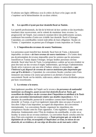 28
Il subsiste une légère différence avec le critère du foyer et les juges ont dû
s’exprimer sur la hiérarchisation de ces deux critères.
II. Les sportifs n’ayant pas leur domicile fiscal en Tunisie.
Les sportifs professionnels, du fait de la brièveté de leur carrière et des incertitudes
touchant à leur reconversion, ont la volonté de maximiser leurs revenus. La
progressivité de l’impôt, tout comme le montant élevé des prélèvements sociaux,
conduisent bon nombre d’entre eux à établir leur domicile fiscal à l’étranger.
Cependant, ces contribuables restent redevables de leurs obligations fiscales en
Tunisie. L’expatriation ne permet pas d’échapper à toute imposition en Tunisie.
1. L’imposition des revenues de source Tunisienne.
Les personnes ayant transféré leur domicile fiscal hors de Tunis, y demeurent
imposables en raison « de leurs revenus de source tunisienne ». Il n’existe donc
pas de présomption de revenus imposables pour les sommes que les personnes
transfèrent en Tunisie depuis l’étranger, lorsque lesdites personnes ont leur
domicile fiscal situé hors de Tunis. La jurisprudence a admis qu’un non-résident ne
peut être taxé sur des revenus d’origine indéterminée, que lorsque l’administration
fiscale arrive à prouver, par une série d’indices sérieux et concordants, « que
l’intéressé a pu disposer de revenus de sources tunisienne plus importants que
ceux qu’il a déclarés ». Cependant, les conventions fiscales conclues entre États
instaurent une retenue à la source qui permet à ces derniers d’exercer leur
souveraineté fiscale sur les intérêts, redevances, salaires et autres dividendes perçus
par leurs ressortissants.
2. La retenue a la source.
Sont également passibles de l’impôt sur le revenu « les personnes de nationalité
tunisienne ou étrangère, ayant ou non leur domicile fiscal en Tunis, qui
recueillent des bénéfices ou des revenus dont l’imposition est attribuée à la Tunis
par une convention internationale relative aux doubles impositions ». Si la
situation du contribuable permet de le considérer comme étant fiscalement
domicilié en Tunisie, et qu’il est également imposable dans son pays d’accueil, il
fera alors l’objet d’une imposition au regard des dispositions des conventions
internationales. Les conventions fiscales organisent les répartitions des
compétences fiscales entre les États signataires. Cette régulation s’appuie sur une
distinction fondamentale entre l’État de résidence du contribuable, et celui où se
localise la source de ses revenus extérieurs. La convention fiscale conclue entre les
deux États sera examinée en conséquence. « Toute personne qui, en vertu de la
législation de cet État, est assujettie à l’impôt dans cet État, en raison de son
domicile, de sa résidence, de son siège de direction ou de tout autre critère
 