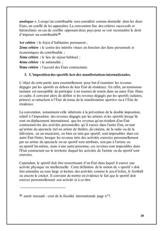 29
analogue ». Lorsqu’un contribuable sera considéré comme domicilié dans les deux
États, un conflit de loi apparaîtra. La convention fixe des critères successifs et
hiérarchisés en cas de conflits opposant deux pays pour se voir reconnaître le droit
d’imposer un contribuable28.
1er critère : le foyer d’habitation permanent ;
2ème critère : le centre des intérêts vitaux en fonction des liens personnels et
économiques du contribuable ;
3ème critère : le lieu de séjour habituel ;
4ème critère : la nationalité ;
5ème critère : l’accord des États contractants.
3. L’imposition des sportifs lors des manifestations internationales.
L’objet de cette partie aura essentiellement pour but d’examiner les revenus
dégagés par les sportifs en dehors de leur État de résidence. En effet, un tennisman
tunisien est susceptible de participer à un tournoi de tennis dans un autre État. Dans
ce cadre, il convient alors de définir si les revenus dégagés par les sportifs (salaires,
primes) se rattachent à l’État de tenue de la manifestation sportive ou à l’État de
résidence.
La convention, notamment celle inhérente à la prévention de la double imposition,
relatif à l’imposition des revenus dégagés par les artistes et les sportifs lorsqu’ils
sont en déplacement international. que les revenus qu'un résident d'un État
contractant tire des activités personnelles qu’il exerce dans l'autre État, en tant
qu'artiste du spectacle (tel un artiste de théâtre, de cinéma, de la radio ou de la
télévision, ou un musicien), ou bien en tant que sportif, sont imposables dans cet
autre État Outre, lorsque les revenus tirés des activités exercées personnellement
par un artiste du spectacle ou un sportif sont attribués, non pas à l'artiste ou
au sportif lui-même, mais à une autre personne, ces revenus sont imposables dans
l'État contractant sur le territoire duquel les activités de l'artiste ou du sportif sont
exercées.
Cependant, le sportif doit être ressortissant d’un État dans lequel il exerce une
activité physique ou intellectuelle. Cette définition de la notion de « sportif » doit
être entendue au sens large et inclure des activités comme le jeu d’échec, le football
ou encore le cricket. Il convient de mettre en évidence le fait que le sportif doit
exercer personnellement son activité et à ce titre.
28. samir messadi : cour de la fiscalité internationale page n°7.
 