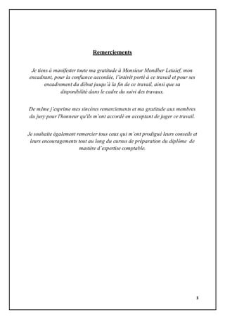 3
Remerciements
Je tiens à manifester toute ma gratitude à Monsieur Mondher Letaief, mon
encadrant, pour la confiance accordée, l’intérêt porté à ce travail et pour ses
encadrement du début jusqu’à la fin de ce travail, ainsi que sa
disponibilité dans le cadre du suivi des travaux.
De même j’exprime mes sincères remerciements et ma gratitude aux membres
du jury pour l'honneur qu'ils m’ont accordé en acceptant de juger ce travail.
Je souhaite également remercier tous ceux qui m’ont prodigué leurs conseils et
leurs encouragements tout au long du cursus de préparation du diplôme de
mastère d’expertise comptable.
 