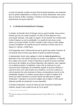 31
Le choix du domicile constitue un enjeu fiscal de grande importance non seulement
pour les sportifs indépendants ou évoluant sur un circuit international, mais encore,
dans un contexte de libre circulation à l’intérieur de l’Union européenne, pour les
professionnels des sports collectifs30.
I. La fixation du domicile fiscal a l’étranger.
La fixation du domicile fiscal à l’étranger reste un sujet d’actualité, tant au niveau
national que chez nos voisins Européens. En effet, les États disposent d’une
souveraineté nationale, et les règles en vigueur sur leur territoire leur octroient donc
le droit d’imposer ou non le contribuable. Les sportifs de haut niveau ou des
artistes, est un sujet sensible. En effet, l’exemple le plus connu et le plus typique
concerne l’installation des sportifs tels que les tennismen en Suisse, pays où se
négocie le « fameux » forfait fiscal.
Cette négociation peut s’effectuer dès lors que le sportif aura justifié l’existence de
son domicile fiscal en Suisse pour obtenir la qualité de résident helvétique.
L’administration fiscale suisse applique le critère du centre de gravité pour
déterminer le lieu où le sportif concentre ses activités et ses dépenses. L’originalité
de ce régime est le suivant : la base d’imposition du sportif ne sera pas constituée
du revenu ni de l’ampleur de sa fortune (imposition dite ordinaire), mais s’appuiera
sur ses dépenses propres. Le législateur suisse a fixé un minimum en ce qui
concerne la base d’imposition du contribuable, laquelle ne peut être inférieure à
cinq fois le loyer ou la valeur locative de sa résidence, ou une fois et demie ses
coûts de pension (les coûts de pension en Suisse correspondent au train de vie du
contribuable étranger). Ces minima sont peu élevés eu égard à l’ampleur de la
fortune de certains tennismen ou d’autres sportifs qui optent pour ce régime
d’imposition. Cependant, il convient de souligner que ce régime n’offre aucune
déduction possible du montant des revenus imposables.
Le barème d’imposition n’est pas le même que celui retenu pour l’imposition
ordinaire, puisqu’il tient compte du train de vie du sportif.
30. D. Provost, colloque sur la fiscalité du sport (première partie), 23 janvier 2004. Dr. fisc. n° 52, 2004, pp.
1830-1837.
 