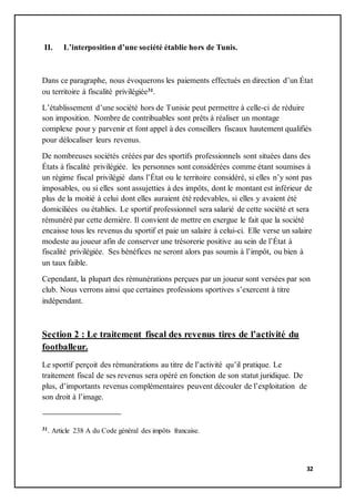 32
II. L’interposition d’une société établie hors de Tunis.
Dans ce paragraphe, nous évoquerons les paiements effectués en direction d’un État
ou territoire à fiscalité privilégiée31.
L’établissement d’une société hors de Tunisie peut permettre à celle-ci de réduire
son imposition. Nombre de contribuables sont prêts à réaliser un montage
complexe pour y parvenir et font appel à des conseillers fiscaux hautement qualifiés
pour délocaliser leurs revenus.
De nombreuses sociétés créées par des sportifs professionnels sont situées dans des
États à fiscalité privilégiée. les personnes sont considérées comme étant soumises à
un régime fiscal privilégié dans l’État ou le territoire considéré, si elles n’y sont pas
imposables, ou si elles sont assujetties à des impôts, dont le montant est inférieur de
plus de la moitié à celui dont elles auraient été redevables, si elles y avaient été
domiciliées ou établies. Le sportif professionnel sera salarié de cette société et sera
rémunéré par cette dernière. Il convient de mettre en exergue le fait que la société
encaisse tous les revenus du sportif et paie un salaire à celui-ci. Elle verse un salaire
modeste au joueur afin de conserver une trésorerie positive au sein de l’État à
fiscalité privilégiée. Ses bénéfices ne seront alors pas soumis à l’impôt, ou bien à
un taux faible.
Cependant, la plupart des rémunérations perçues par un joueur sont versées par son
club. Nous verrons ainsi que certaines professions sportives s’exercent à titre
indépendant.
Section 2 : Le traitement fiscal des revenus tires de l’activité du
footballeur.
Le sportif perçoit des rémunérations au titre de l’activité qu’il pratique. Le
traitement fiscal de ses revenus sera opéré en fonction de son statut juridique. De
plus, d’importants revenus complémentaires peuvent découler de l’exploitation de
son droit à l’image.
31. Article 238 A du Code général des impôts francaise.
 