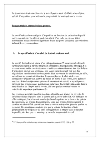 33
En tenant compte de ces éléments, le sportif pourra ainsi bénéficier d’un régime
spécial d’imposition pour atténuer la progressivité de son impôt sur le revenu.
Paragraphe1:les rémunérations perçues.
Le sportif relève d’une catégorie d’imposition en fonction du cadre dans lequel il
exerce son activité. En effet, il peut être salarié d’un club, ou exercer à titre
indépendant. Nous aborderons également le cas du sportif qui réalise des opérations
industrielles et commerciales.
I. Le sportif salarié d’un club de football professionnel.
Le sportif, footballeur et salarié d’un club professionnel32, sera imposé à l’impôt
sur le revenu selon le barème progressif applicable à toute personne physique. Ses
revenus seront traités en « traitements et salaires » et constitueront à ce titre la base
d’imposition qui lui sera appliquée. Son salaire sera librement fixé lors des
négociations menées entre les deux parties liées au contrat. Le salarié sera, en effet,
subordonné au pouvoir de direction de son employeur, le club, et devra en
conséquence exécuter son contrat de travail en bonne et due forme, sous peine de
sanction. Selon les stipulations prévues à son contrat de travail, le sportif pourra
percevoir des primes ou des avantages en nature qui devront être réintégrés dans la
base de calcul de l’impôt sur le revenu, dès lors que les sommes versées se
rattachent à sa pratique professionnelle.
Les primes peuvent être versées si certains objectifs sont atteints ou en vertu de
certaines clauses négociées dans le contrat par le joueur et le club. On distingue en
effet à cet égard, les primes de matchs joués ou les primes de présence, les primes
de classement, les primes de qualification, voire des primes d’intéressement. Il
convient de bien définir ces notions dans le contrat puisqu’elles peuvent parfois se
recouper. Des avantages en nature, tels que la voiture de fonction offerte
généralement par le sponsor du club, sont également à intégrer dans le résultat
imposable, dès lors que cet avantage se rattache au contrat de travail.
32. P. Romero, Fiscalité des associations sportives et des sportifs,PUF,1990, p. 77.
 