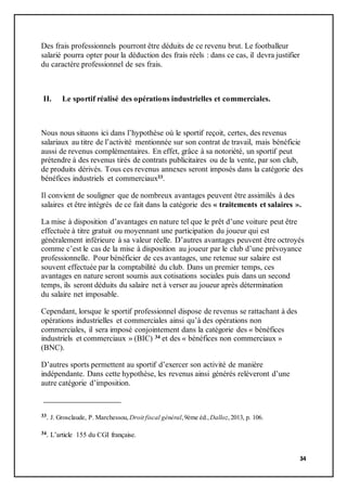 34
Des frais professionnels pourront être déduits de ce revenu brut. Le footballeur
salarié pourra opter pour la déduction des frais réels : dans ce cas, il devra justifier
du caractère professionnel de ses frais.
II. Le sportif réalisé des opérations industrielles et commerciales.
Nous nous situons ici dans l’hypothèse où le sportif reçoit, certes, des revenus
salariaux au titre de l’activité mentionnée sur son contrat de travail, mais bénéficie
aussi de revenus complémentaires. En effet, grâce à sa notoriété, un sportif peut
prétendre à des revenus tirés de contrats publicitaires ou de la vente, par son club,
de produits dérivés. Tous ces revenus annexes seront imposés dans la catégorie des
bénéfices industriels et commerciaux33.
Il convient de souligner que de nombreux avantages peuvent être assimilés à des
salaires et être intégrés de ce fait dans la catégorie des « traitements et salaires ».
La mise à disposition d’avantages en nature tel que le prêt d’une voiture peut être
effectuée à titre gratuit ou moyennant une participation du joueur qui est
généralement inférieure à sa valeur réelle. D’autres avantages peuvent être octroyés
comme c’est le cas de la mise à disposition au joueur par le club d’une prévoyance
professionnelle. Pour bénéficier de ces avantages, une retenue sur salaire est
souvent effectuée par la comptabilité du club. Dans un premier temps, ces
avantages en nature seront soumis aux cotisations sociales puis dans un second
temps, ils seront déduits du salaire net à verser au joueur après détermination
du salaire net imposable.
Cependant, lorsque le sportif professionnel dispose de revenus se rattachant à des
opérations industrielles et commerciales ainsi qu’à des opérations non
commerciales, il sera imposé conjointement dans la catégorie des « bénéfices
industriels et commerciaux » (BIC) 34 et des « bénéfices non commerciaux »
(BNC).
D’autres sports permettent au sportif d’exercer son activité de manière
indépendante. Dans cette hypothèse, les revenus ainsi générés relèveront d’une
autre catégorie d’imposition.
33. J. Grosclaude, P. Marchessou, Droit fiscal général,9ème éd., Dalloz,2013, p. 106.
34. L’article 155 du CGI française.
 