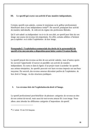 35
III. Le sportif qui exerce son activité d’une manière indépendante.
Certains sportifs non-salariés, comme le tennisman ou le golfeur professionnel,
bénéficient donc d’une indépendance totale35. De surcroît, pratiquant leur activité
de manière individuelle, ils relèvent du régime des professions libérales.
Qu’il soit salarié ou indépendant vis-à-vis de son club, un sportif peut faire de son
image une source de revenus très importante. En effet, certains athlètes n’hésitent
pas à exploiter ou à céder l’exploitation de leur image.
Paragraphe2: l’exploitation commerciale des droits de la personnalité du
sportif et les moyens mise a disposition pour lutter contre l’évasion fiscale.
Le sportif perçoit des revenus au titre de son activité salariée, mais d’autres sports
lui ouvrent l’opportunité d’exercer en parallèle son activité de manière
indépendante. En outre et dans la lignée d’un projet visant à assimiler les sportifs
aux artistes-interprètes, les sportifs peuvent voir leurs revenus imposés sur une base
moyenne. De surcroît, des revenus annexes découlent parfois de l’exploitation de
leur droit à l’image, via des structures juridiques.
I. Les revenus tirés de l’exploitation du droit à l’image.
Le sportif professionnel peut bénéficier de plusieurs catégories de revenus au titre
de son contrat de travail, mais aussi de tout revenu annexe lié à son image. Nous
allons ainsi aborder les différentes catégories d’impositions du sportif.
35. L’article 92 du CGI française.
 