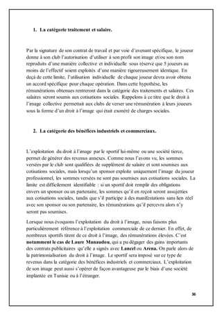 36
1. La catégorie traitement et salaire.
Par la signature de son contrat de travail et par voie d’avenant spécifique, le joueur
donne à son club l’autorisation d’utiliser à son profit son image et/ou son nom
reproduits d’une manière collective et individuelle sous réserve que 5 joueurs au
moins de l’effectif soient exploités d’une manière rigoureusement identique. En
deçà de cette limite, l’utilisation individuelle de chaque joueur devra avoir obtenu
un accord spécifique pour chaque opération. Dans cette hypothèse, les
rémunérations obtenues rentreront dans la catégorie des traitements et salaires. Ces
salaires seront soumis aux cotisations sociales. Rappelons à ce titre que le droit à
l’image collective permettait aux clubs de verser une rémunération à leurs joueurs
sous la forme d’un droit à l’image qui était exonéré de charges sociales.
2. La catégorie des bénéfices industriels et commerciaux.
L’exploitation du droit à l’image par le sportif lui-même ou une société tierce,
permet de générer des revenus annexes. Comme nous l’avons vu, les sommes
versées par le club sont qualifiées de supplément de salaire et sont soumises aux
cotisations sociales, mais lorsqu’un sponsor exploite uniquement l’image du joueur
professionnel, les sommes versées ne sont pas soumises aux cotisations sociales. La
limite est difficilement identifiable : si un sportif doit remplir des obligations
envers un sponsor ou un partenaire, les sommes qu’il en reçoit seront assujetties
aux cotisations sociales, tandis que s’il participe à des manifestations sans lien réel
avec son sponsor ou son partenaire, les rémunérations qu’il percevra alors n’y
seront pas soumises.
Lorsque nous évoquons l’exploitation du droit à l’image, nous faisons plus
particulièrement référence à l’exploitation commerciale de ce dernier. En effet, de
nombreux sportifs tirent de ce droit à l’image, des rémunérations élevées. C’est
notamment le cas de Laure Manaudou, qui a pu dégager des gains importants
des contrats publicitaires qu’elle a signés avec Lancel ou Arena. On parle alors de
la patrimonialisation du droit à l’image. Le sportif sera imposé sur ce type de
revenus dans la catégorie des bénéfices industriels et commerciaux. L’exploitation
de son image peut aussi s’opérer de façon avantageuse par le biais d’une société
implantée en Tunisie ou à l’étranger.
 