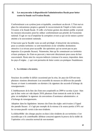 37
II. Les moyens mise à disposition de l’administration fiscale pour lutter
contre la fraude ou l’évasion fiscale.
Conformément a un système juste et équitable, constituent un devoir. L’Etat met en
place les mécanismes propres a garantir le recouvrement de l’impôt et lutte contre
l’évasion et la fraude fiscale. Il veille a la bonne gestion des deniers public et prend
les mesures nécessaires pour les utiliser conformément aux priorité de l’économie
national. Il agit en vue d’empêcher la corruption et tout ce qui est de nature a porter
atteinte a la souveraineté nationale.
Il faut noter que la fiscalité reste un outil privilégié d’attractivité des territoires,
pour ce certains territoires se sont transformés en de véritables destinations
attractive à ce niveau pour accueillir des opérations qui ne seront pas ou peu
imposées (Les paradis fiscaux). Néanmoins, bien qu’ils connaissent ces territoires
et leurs pratiques, les Etats ne peuvent y intervenir directement pour cause de leur
souveraineté. Reste ainsi les moyens indirects (retenue à la source, imposition dans
les pays d’origine…) qui vont permettre de lutter contre ces pratiques frauduleuses.
1. La retenue a la source.
Soucieux de combler le déficit occasionné par la crise, les pays du G20 ont tenu
plusieurs réunions aboutissant à un ensemble de mesures en défaveur des paradis
fiscaux et visant à contraindre ces derniers à la signature des accords d’échange de
renseignements :
L’établissement de la liste des Etats non coopératifs en 2009 et sa mise à jour : bien
que la liste noire est vide depuis 2010, plusieurs Etats tentent de sortir de la liste
grise en multipliant la signature de conventions d’assistance administrative et
d’échange de renseignements.
Adoption dans les législations internes des Etats des règles anti-évasion à l’égard
des paradis fiscaux : il s’agit par exemple de la retenue à la source portée à 50% sur
les revenus passifs versés à des non résidents.
La déductibilité des charges payées ou dues à des résidents de ces territoires n’est
accordée que si le contribuable débiteur concerné apporte la preuve de la réalité de
l’opération et le caractère normal de son montant.
 