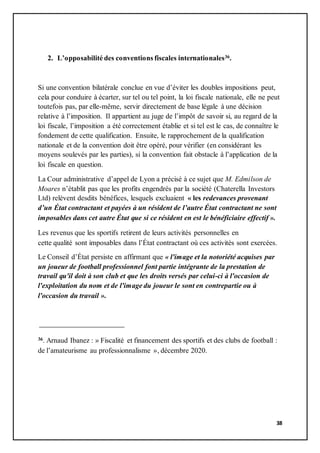 38
2. L’opposabilité des conventions fiscales internationales36.
Si une convention bilatérale conclue en vue d’éviter les doubles impositions peut,
cela pour conduire à écarter, sur tel ou tel point, la loi fiscale nationale, elle ne peut
toutefois pas, par elle-même, servir directement de base légale à une décision
relative à l’imposition. Il appartient au juge de l’impôt de savoir si, au regard de la
loi fiscale, l’imposition a été correctement établie et si tel est le cas, de connaître le
fondement de cette qualification. Ensuite, le rapprochement de la qualification
nationale et de la convention doit être opéré, pour vérifier (en considérant les
moyens soulevés par les parties), si la convention fait obstacle à l’application de la
loi fiscale en question.
La Cour administrative d’appel de Lyon a précisé à ce sujet que M. Edmilson de
Moares n’établit pas que les profits engendrés par la société (Chaterella Investors
Ltd) relèvent desdits bénéfices, lesquels excluaient « les redevances provenant
d’un État contractant et payées à un résident de l’autre État contractant ne sont
imposables dans cet autre État que si ce résident en est le bénéficiaire effectif ».
Les revenus que les sportifs retirent de leurs activités personnelles en
cette qualité sont imposables dans l’État contractant où ces activités sont exercées.
Le Conseil d’État persiste en affirmant que « l'image et la notoriété acquises par
un joueur de football professionnel font partie intégrante de la prestation de
travail qu'il doit à son club et que les droits versés par celui-ci à l'occasion de
l'exploitation du nom et de l'image du joueur le sont en contrepartie ou à
l'occasion du travail ».
36. Arnaud Ibanez : » Fiscalité et financement des sportifs et des clubs de football :
de l’amateurisme au professionnalisme », décembre 2020.
 