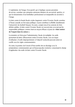 39
L’exploitation de l’image d’un sportif, qui n’implique aucune prestation
de service, constitue une entreprise autonome distincte de son activité sportive, et
que la rémunération d’un footballeur professionnel est inséparable de son droit à
l’image.
La lutte contre la fraude fiscale et plus largement contre l’évasion fiscale constitue
à l’heure actuelle un fort enjeu politique et peut contribuer à affaiblir durablement
l’attractivité du football français. En outre, compte tenu d’un contexte de forts
déficits publics, la lutte contre l’évasion fiscale est souvent mise en avant par les
responsables politiques comme étant un moyen efficace et juste de « faire rentrer
de l’argent dans les caisses ».
La tentation est forte pour l’administration fiscale de multiplier les outils
permettant de lutter efficacement contre l’évasion fiscale, avec un risque
d’utilisation d’outils disproportionnés à l’objectif recherché pouvant entrer en
conflit avec les règles communautaires.
En outre, la position du Conseil d’Etat semble être en décalage avec la
jurisprudence communautaire qui est beaucoup plus restrictive concernant le champ
d’application des outils de lutte contre l’évasion fiscale.
 