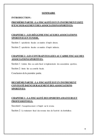 4
SOMMAIRE
INTRODUCTION:
PREMIÉRE PARTIE :LA FISCALITÉ EST UN INSTRUMENT USIT2
D’ENCOURAGEMENTDES ASSOCIATIONSSPORTIVES:
CHAPITRE 1 : LES RÉGGIME FISCAUXDES ASSOCIATIONS
SPORTIVES EN TUNISIE.
Section 1 :spécificités fiscales en matière d’impôt directe.
Section 2 :spécificités fiscales en matière d’impôt indirecte.
CHAPITRE 2 : LES CONTRAINTESLI2ES AU CADRE FISCALE DES
ASSOCIATIONS SPORTIVES.
Section 1 :Limites liées au cadre fiscal et réglementaire des associations sportives.
Section 2 :limite liée au contrôle fiscale.
Conclusion de la première partie.
DEUXIÉME PARTIE : LA FISCALITÉ EST UN INSTRUMENT
CONTESTÉ D4ENCOURAGEMENT DES ASSOCIATIONS
SPORTIVES:
CHAPITRE 1 : LA FISCALITÉ DES SPORTIFSAMATEURS ET
PROFESSIONNELS.
Secction1 : l’assujettissement à l’impôt sur le revenu.
Section 2 :Le traitement fiscal des revenus tires de l’activité du footballeur.
 