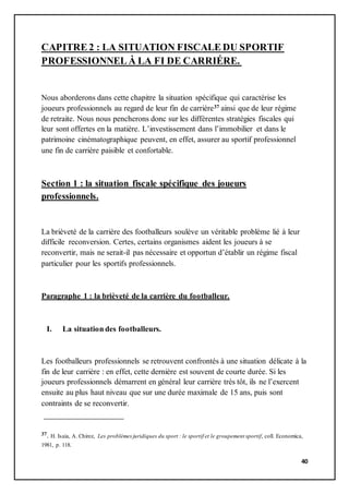 40
CAPITRE 2 : LA SITUATION FISCALE DU SPORTIF
PROFESSIONNEL Ȧ LA FI DE CARRIÉRE.
Nous aborderons dans cette chapitre la situation spécifique qui caractérise les
joueurs professionnels au regard de leur fin de carrière37 ainsi que de leur régime
de retraite. Nous nous pencherons donc sur les différentes stratégies fiscales qui
leur sont offertes en la matière. L’investissement dans l’immobilier et dans le
patrimoine cinématographique peuvent, en effet, assurer au sportif professionnel
une fin de carrière paisible et confortable.
Section 1 : la situation fiscale spécifique des joueurs
professionnels.
La brièveté de la carrière des footballeurs soulève un véritable problème lié à leur
difficile reconversion. Certes, certains organismes aident les joueurs à se
reconvertir, mais ne serait-il pas nécessaire et opportun d’établir un régime fiscal
particulier pour les sportifs professionnels.
Paragraphe 1 : la brièveté de la carrière du footballeur.
I. La situation des footballeurs.
Les footballeurs professionnels se retrouvent confrontés à une situation délicate à la
fin de leur carrière : en effet, cette dernière est souvent de courte durée. Si les
joueurs professionnels démarrent en général leur carrière très tôt, ils ne l’exercent
ensuite au plus haut niveau que sur une durée maximale de 15 ans, puis sont
contraints de se reconvertir.
37. H. Isaia, A. Chirez, Les problèmesjuridiques du sport : le sportif et le groupement sportif, coll. Economica,
1981, p. 118.
 