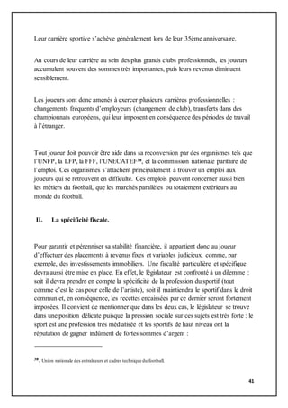 41
Leur carrière sportive s’achève généralement lors de leur 35ème anniversaire.
Au cours de leur carrière au sein des plus grands clubs professionnels, les joueurs
accumulent souvent des sommes très importantes, puis leurs revenus diminuent
sensiblement.
Les joueurs sont donc amenés à exercer plusieurs carrières professionnelles :
changements fréquents d’employeurs (changement de club), transferts dans des
championnats européens, qui leur imposent en conséquence des périodes de travail
à l’étranger.
Tout joueur doit pouvoir être aidé dans sa reconversion par des organismes tels que
l’UNFP, la LFP, la FFF, l’UNECATEF38, et la commission nationale paritaire de
l’emploi. Ces organismes s’attachent principalement à trouver un emploi aux
joueurs qui se retrouvent en difficulté. Ces emplois peuvent concerner aussi bien
les métiers du football, que les marchés parallèles ou totalement extérieurs au
monde du football.
II. La spécificité fiscale.
Pour garantir et pérenniser sa stabilité financière, il appartient donc au joueur
d’effectuer des placements à revenus fixes et variables judicieux, comme, par
exemple, des investissements immobiliers. Une fiscalité particulière et spécifique
devra aussi être mise en place. En effet, le législateur est confronté à un dilemme :
soit il devra prendre en compte la spécificité de la profession du sportif (tout
comme c’est le cas pour celle de l’artiste), soit il maintiendra le sportif dans le droit
commun et, en conséquence, les recettes encaissées par ce dernier seront fortement
imposées. Il convient de mentionner que dans les deux cas, le législateur se trouve
dans une position délicate puisque la pression sociale sur ces sujets est très forte : le
sport est une profession très médiatisée et les sportifs de haut niveau ont la
réputation de gagner indûment de fortes sommes d’argent :
38. Union nationale des entraîneurs et cadres technique du football.
 