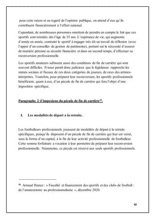 42
pour cette raison et au regard de l’opinion publique, on attend d’eux qu’ils
contribuent financièrement à l’effort national.
Cependant, de nombreuses personnes omettent de prendre en compte le fait que ces
sportifs sont retraités dès l’âge de 35 ans. L’espérance de vie, qui augmente
d’année en année, contraint le sportif à engager très tôt un travail de réflexion (avec
l’appui d’un conseiller de gestion de patrimoine), portant sur la nécessité d’assurer
de manière pérenne sa sécurité financière et dans un second temps, d’effectuer sa
reconversion professionnelle.
Les sportifs amateurs subissent aussi des conditions de fin de carrière qui sont
souvent difficiles. Il nous paraît donc judicieux que le législateur rapproche les
statuts sociaux et fiscaux de ces deux catégories de joueurs, de ceux des artistes-
interprètes. Toutefois, pour préparer leur reconversion, les sportifs professionnels
bénéficient, quant à eux, d’un pécule de fin de carrière qui fera l’objet d’une
imposition spécifique.
Paragraphe 2 :l’imposions du pécule de fin de carrière39.
I. Les modalités de départ a la retraite.
Les footballeurs professionnels jouissent de modalités de départ à la retraite
spécifiques, puisqu’ils disposent d’un pécule de fin de carrière qui leur est versé,
sous la forme d’un capital, à la fin de leur activité professionnelle de footballeur.
Cette somme forfaitaire a vocation à leur permettre de préparer leur reconversion
professionnelle. Néanmoins, ce pécule est réservé aux seuls sportifs professionnels.
39. Arnaud Ibanez : » Fiscalité et financement des sportifs et des clubs de football :
de l’amateurisme au professionnalisme », décembre 2020.
 