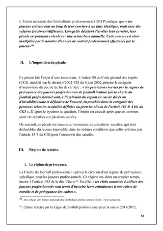 43
L’Union nationale des footballeurs professionnels (UNFP) indique que « les
joueurs cotisent tout au long de leur carrière à un taux identique, mais avec des
salaires forcément différents. Lorsqu'ils décident d'arrêter leur carrière, leur
pécule est pourtant calculé sur une même base annuelle. Cette somme est alors
multipliée par le nombre d'années de contrat professionnel effectuées par le
joueur»40.
II. L’imposition du pécule.
Ce pécule fait l’objet d’une imposition. L’article 80 du Code général des impôts
(CGI), modifié par le décret n°2002-923 du 6 juin 2002, précise la catégorie
d’imposition du pécule de fin de carrière : « les prestations servies par le régime de
prévoyance des joueurs professionnels de football institué par la charte du
football professionnel sont, à l'exclusion du capital en cas de décès ou
d'invalidité totale et définitive de l'assuré, imposables dans la catégorie des
pensions selon les modalités définies au premier alinéa de l'article 163-0 A bis du
CGI ». D’après le système du quotient, l’impôt est calculé après que les sommes
aient été réparties sur plusieurs années.
De surcroît, ce pécule est soumis au versement de cotisations sociales, qui sont
déductibles du revenu imposable dans les mêmes conditions que celles prévues par
l’article 83-3 du CGI pour l’ensemble des salariés.
III. Régime de retraite.
1. Le régime de prévoyance.
La Charte du football professionnel a prévu la création d’un régime de prévoyance
spécifique pour les joueurs professionnels. Ce régime est, dans un premier temps,
inscrit à l’article 685 de la dite Charte41. En effet « les clubs autorisés à utiliser des
joueurs professionnels sont tenus d’inscrire leurs entraîneurs à une caisse de
retraite et de prévoyance des cadres ».
40. Site officiel de l’Union nationale des footballeurs professionnels : http : //www.unfp.org.
41. Charte édictée par la Ligue de football professionnel pour la saison 2011/2012.
 